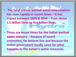The total annual bottled water consumption has risen rapidly in recent times – it has tripled between 1999 & 2004 – from about 1.5 billion litres to five billion litres.  These are boom times for the Indian bottled water industry – because of sound economics, fat bottom line and because the Indian government hardly cares for what happens to the nation’s water resources.  