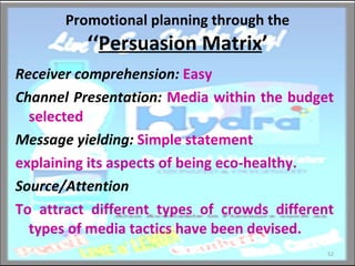 Promotional planning through the  ‘‘ Persuasion Matrix ’ Receiver comprehension:  Easy Channel Presentation:  Media within the budget selected Message yielding:  Simple statement explaining its aspects of being eco-healthy. Source/Attention To attract different types of crowds different types of media tactics have been devised.  