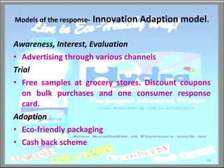 Models of the response-   Innovation Adaption model . Awareness, Interest, Evaluation Advertising through various channels Trial Free samples at grocery stores. Discount coupons on bulk purchases and one consumer response card. Adoption Eco-friendly packaging Cash back scheme 