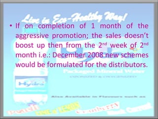 If on completion of 1 month of the aggressive promotion; the sales doesn’t boost up then from the 2 nd  week of 2 nd  month i.e.: December 2008 new schemes would be formulated for the distributors. 