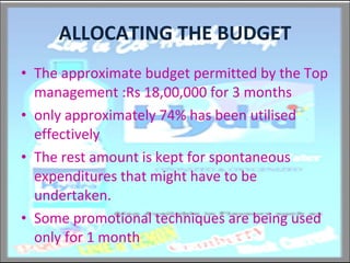 ALLOCATING THE BUDGET The approximate budget permitted by the Top management :Rs 18,00,000 for 3 months only approximately 74% has been utilised effectively The rest amount is kept for spontaneous expenditures that might have to be undertaken. Some promotional techniques are being used only for 1 month 