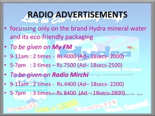 RADIO ADVERTISEMENTS focussing only on the brand Hydra mineral water and its eco-friendly packaging  To be given on  My FM  9-11am : 2 times -  Rs.4000 (Ad– 18secs- 2000) 5-7pm  : 3 times – Rs.7500 (Ad– 18secs-2500) To be given on  Radio Mirchi 9-11am : 2 times -  Rs.4400 (Ad– 18secs- 2200) 5-7pm  : 3 times – Rs.8400  (Ad – 18secs-2800) 