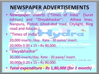 NEWSPAPER ADVERTISEMENTS Newspaper inserts  (‘‘Times of India’’ {Surat edition} and ‘‘Divyabhaskar’’:  Athwa lines, Nanpura, Piplod, Ghod-dod road, Citylight, Ring road and Adajan.) ‘‘ Times of India’’ 20,000 inserts /day.  Rate - 30 paise/ insert.  20,000x 0.30 x 15  =  Rs 90,000. ‘‘ Divyabhaskar’’  30,000 inserts/day. Rate - 20 paise/ insert. 30,000x 0.20 x 15  =  Rs 90,000. Total expenditure - Rs 1,80,000 (for 1 month)  
