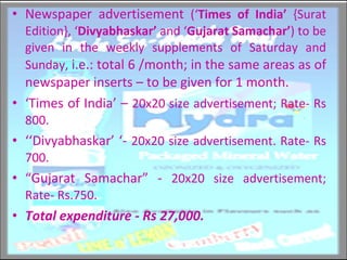 Newspaper advertisement  (‘ Times of India’  {Surat Edition}, ‘ Divyabhaskar’  and ‘ Gujarat Samachar’ )   to be given in the weekly supplements of Saturday and Sunday,  i.e.: total 6 /month; in the same areas as of newspaper inserts – to be given for 1 month. ‘ Times of India’ –  20x20 size advertisement; Rate- Rs 800.  ‘‘ Divyabhaskar’ ‘-  20x20 size advertisement. Rate- Rs 700.  “ Gujarat Samachar” -  20x20 size advertisement; Rate- Rs.750. Total expenditure - Rs 27,000.  