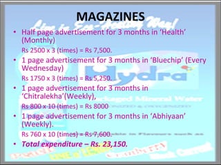 MAGAZINES Half page advertisement for 3 months in ‘Health’ (Monthly) Rs 2500 x 3 (times) = Rs 7,500. 1 page advertisement for 3 months in ‘Bluechip’ (Every Wednesday) Rs 1750 x 3 (times) = Rs 5,250. 1 page advertisement for 3 months in ‘Chitralekha’(Weekly), Rs 800 x 10 (times) = Rs 8000 1 page advertisement for 3 months in ‘Abhiyaan’ (Weekly). Rs 760 x 10 (times) = Rs 7,600. Total expenditure – Rs. 23,150. 