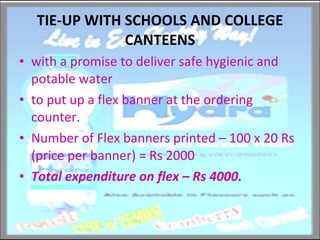 TIE-UP WITH SCHOOLS AND COLLEGE CANTEENS with a promise to deliver safe hygienic and potable water to put up a flex banner at the ordering counter. Number of Flex banners printed – 100 x 20 Rs (price per banner) = Rs 2000 Total expenditure on flex – Rs 4000. 
