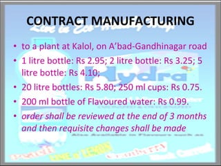 CONTRACT MANUFACTURING to a plant at Kalol, on A’bad-Gandhinagar road 1 litre bottle: Rs 2.95; 2 litre bottle: Rs 3.25; 5 litre bottle: Rs 4.10; 20 litre bottles: Rs 5.80; 250 ml cups: Rs 0.75.  200 ml bottle of Flavoured water: Rs 0.99. order shall be reviewed at the end of 3 months and then requisite changes shall be made 