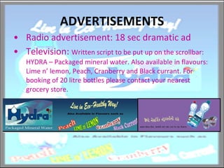 ADVERTISEMENTS Radio advertisement: 18 sec dramatic ad Television:  Written script to be put up on the scrollbar: HYDRA – Packaged mineral water. Also available in flavours: Lime n’ lemon, Peach, Cranberry and Black currant. For booking of 20 litre bottles please contact your nearest grocery store. 