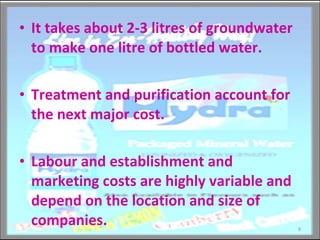 It takes about 2-3 litres of groundwater to make one litre of bottled water. Treatment and purification account for the next major cost. Labour and establishment and marketing costs are highly variable and depend on the location and size of companies.  