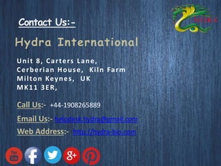 Contact Us:- 
Hydra International 
Uni t 8, Ca r te r s L ane , 
Ce rbe r ian House , Ki ln Fa rm 
Mi l ton Keynes , UK 
MK11 3ER, 
Call Us:- +44-1908265889 
Email Us:- helpdesk.hydra@gmail.com 
Web Address:- http://hydra-bio.com 
