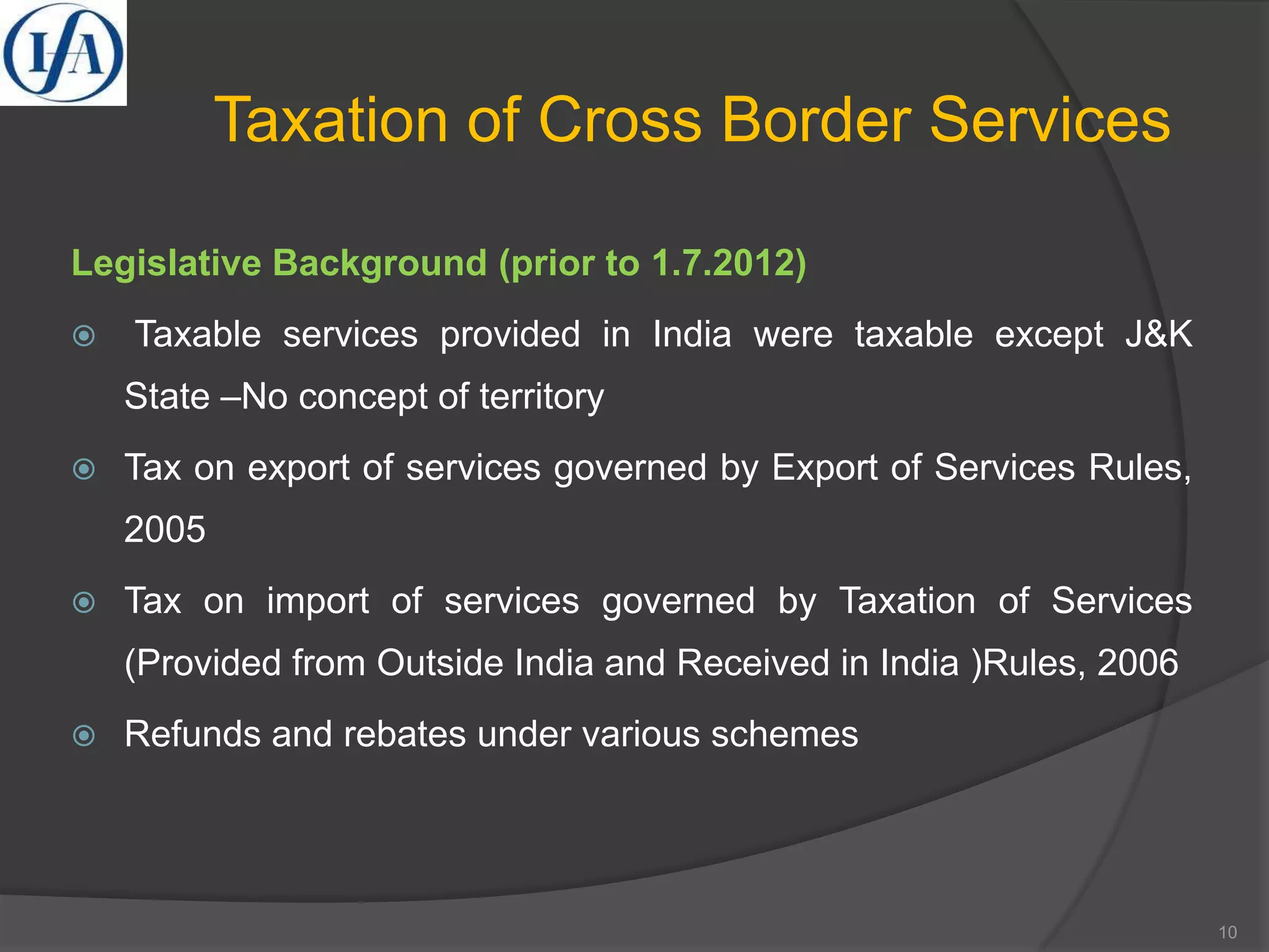Taxation of Cross Border Services
Legislative Background (prior to 1.7.2012)
 Taxable services provided in India were taxable except J&K
State –No concept of territory
 Tax on export of services governed by Export of Services Rules,
2005
 Tax on import of services governed by Taxation of Services
(Provided from Outside India and Received in India )Rules, 2006
 Refunds and rebates under various schemes
10
 