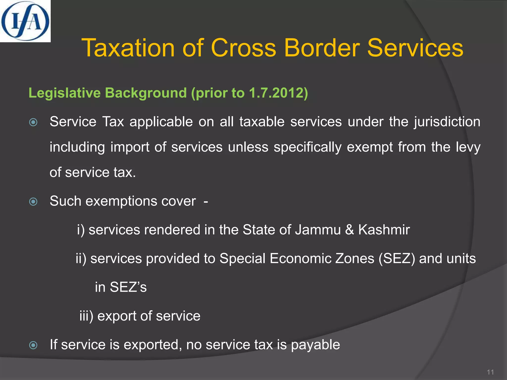 Taxation of Cross Border Services
Legislative Background (prior to 1.7.2012)
 Service Tax applicable on all taxable services under the jurisdiction
including import of services unless specifically exempt from the levy
of service tax.
 Such exemptions cover -
i) services rendered in the State of Jammu & Kashmir
ii) services provided to Special Economic Zones (SEZ) and units
in SEZ’s
iii) export of service
 If service is exported, no service tax is payable
11
 