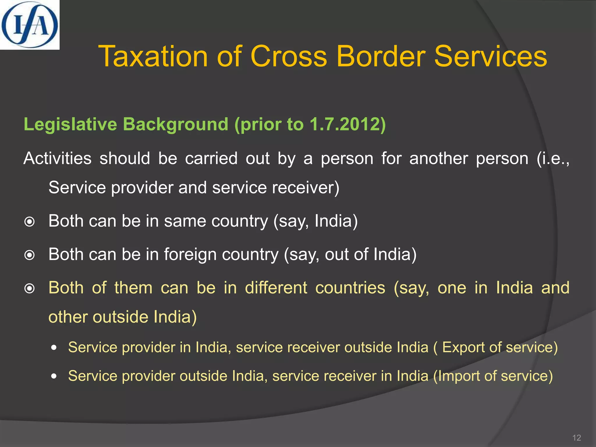 Taxation of Cross Border Services
Legislative Background (prior to 1.7.2012)
Activities should be carried out by a person for another person (i.e.,
Service provider and service receiver)
 Both can be in same country (say, India)
 Both can be in foreign country (say, out of India)
 Both of them can be in different countries (say, one in India and
other outside India)
 Service provider in India, service receiver outside India ( Export of service)
 Service provider outside India, service receiver in India (Import of service)
12
 