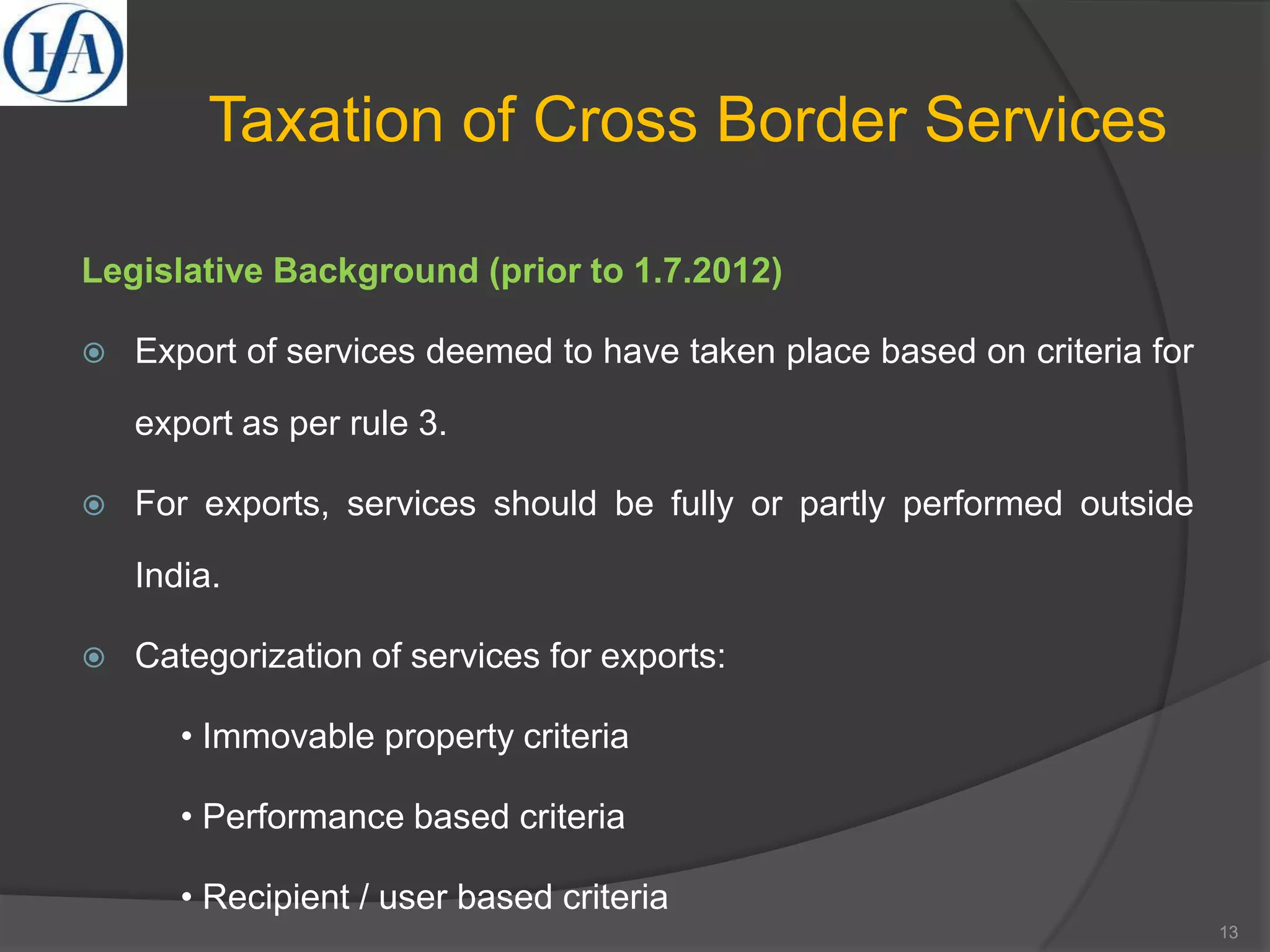 Taxation of Cross Border Services
Legislative Background (prior to 1.7.2012)
 Export of services deemed to have taken place based on criteria for
export as per rule 3.
 For exports, services should be fully or partly performed outside
India.
 Categorization of services for exports:
• Immovable property criteria
• Performance based criteria
• Recipient / user based criteria
13
 