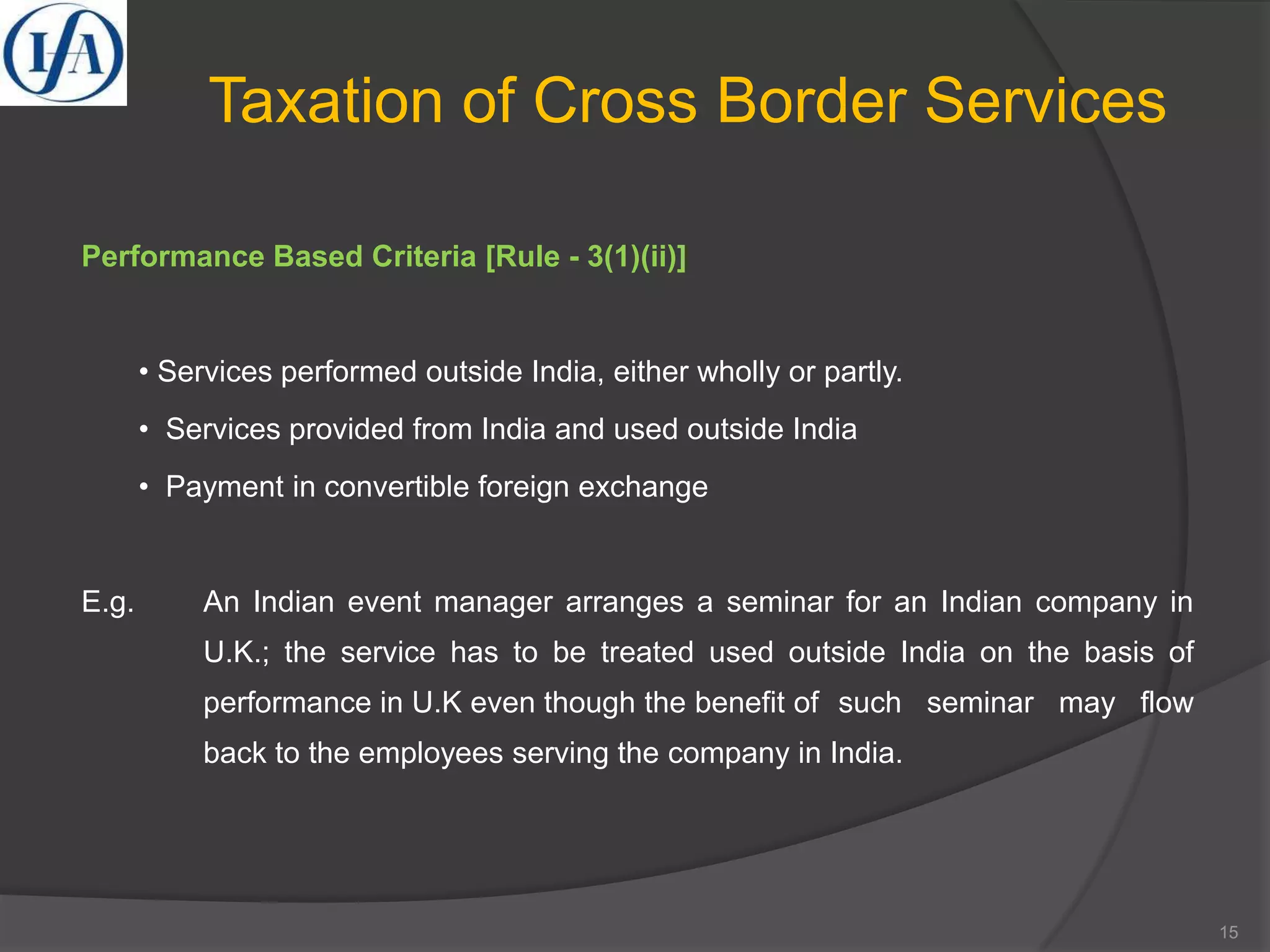 Taxation of Cross Border Services
Performance Based Criteria [Rule - 3(1)(ii)]
• Services performed outside India, either wholly or partly.
• Services provided from India and used outside India
• Payment in convertible foreign exchange
E.g. An Indian event manager arranges a seminar for an Indian company in
U.K.; the service has to be treated used outside India on the basis of
performance in U.K even though the benefit of such seminar may flow
back to the employees serving the company in India.
15
 