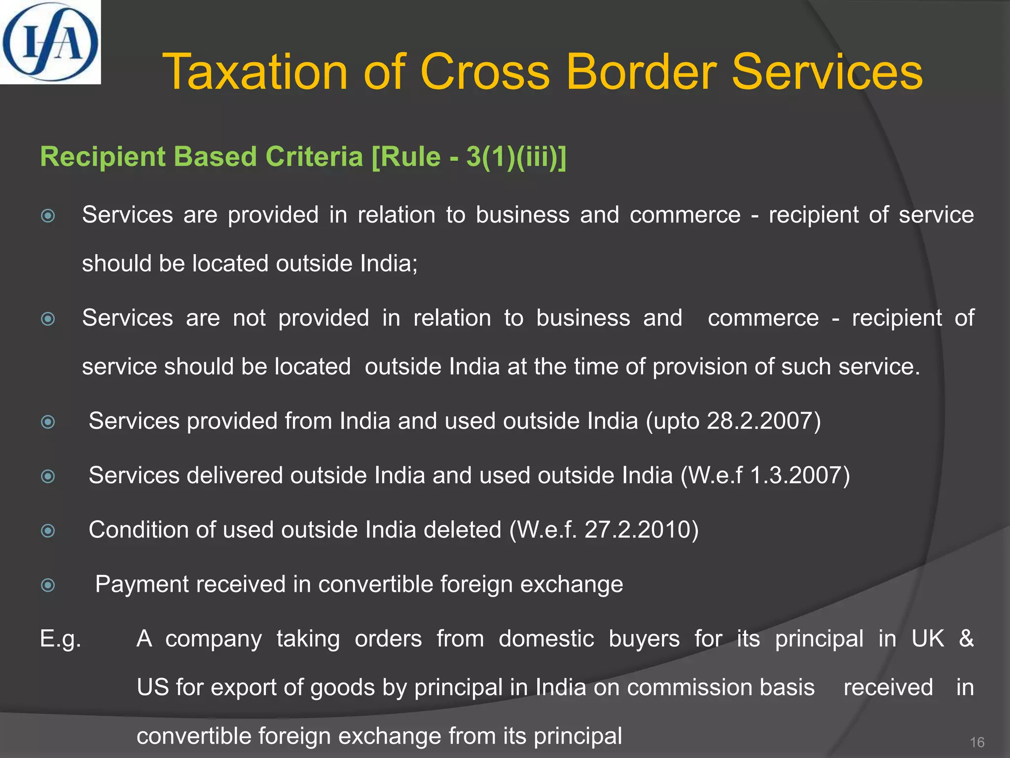 Taxation of Cross Border Services
Recipient Based Criteria [Rule - 3(1)(iii)]
 Services are provided in relation to business and commerce - recipient of service
should be located outside India;
 Services are not provided in relation to business and commerce - recipient of
service should be located outside India at the time of provision of such service.
 Services provided from India and used outside India (upto 28.2.2007)
 Services delivered outside India and used outside India (W.e.f 1.3.2007)
 Condition of used outside India deleted (W.e.f. 27.2.2010)
 Payment received in convertible foreign exchange
E.g. A company taking orders from domestic buyers for its principal in UK &
US for export of goods by principal in India on commission basis received in
convertible foreign exchange from its principal 16
 