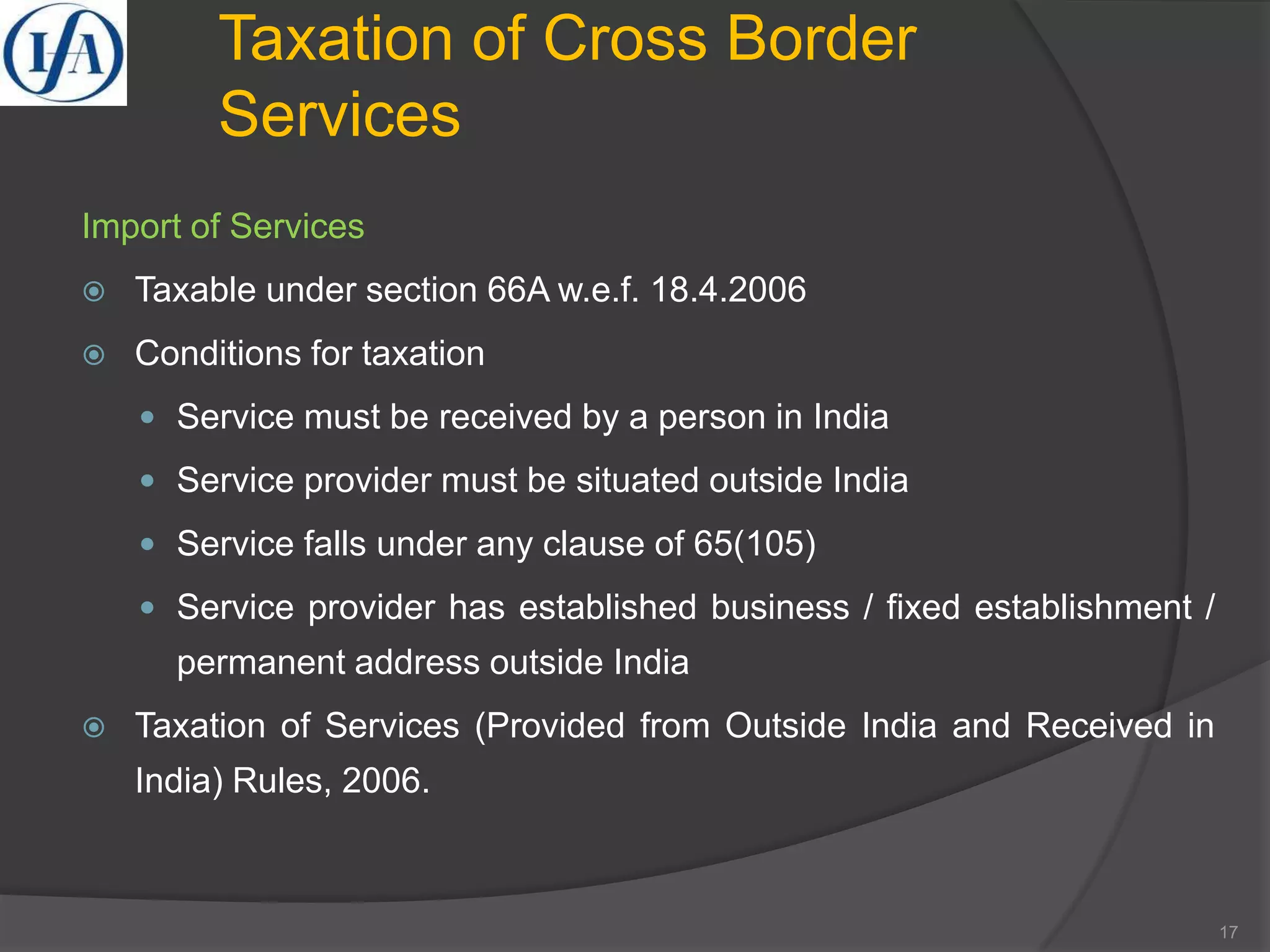 Taxation of Cross Border
Services
Import of Services
 Taxable under section 66A w.e.f. 18.4.2006
 Conditions for taxation
 Service must be received by a person in India
 Service provider must be situated outside India
 Service falls under any clause of 65(105)
 Service provider has established business / fixed establishment /
permanent address outside India
 Taxation of Services (Provided from Outside India and Received in
India) Rules, 2006.
17
 