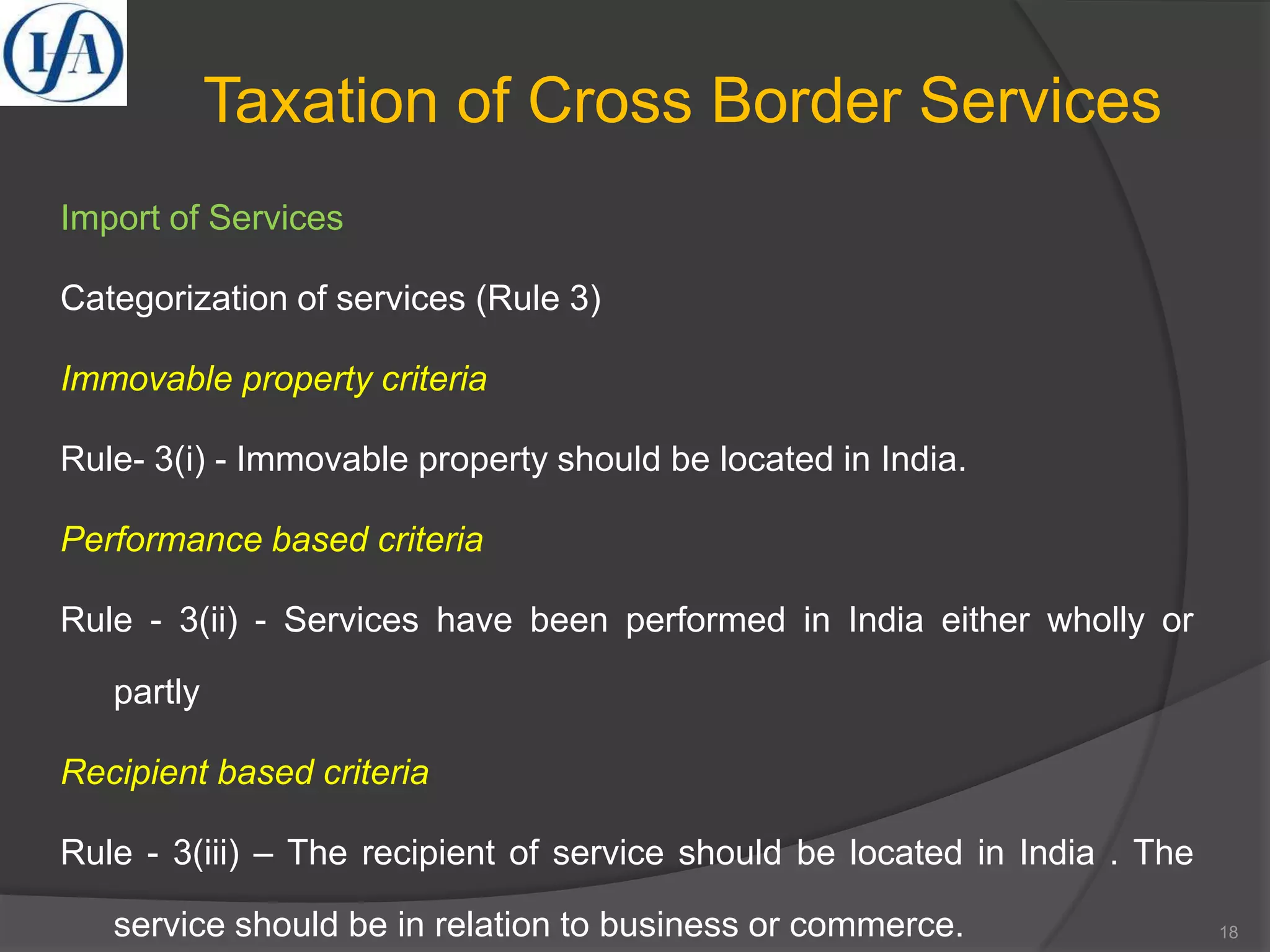 Taxation of Cross Border Services
Import of Services
Categorization of services (Rule 3)
Immovable property criteria
Rule- 3(i) - Immovable property should be located in India.
Performance based criteria
Rule - 3(ii) - Services have been performed in India either wholly or
partly
Recipient based criteria
Rule - 3(iii) – The recipient of service should be located in India . The
service should be in relation to business or commerce. 18
 