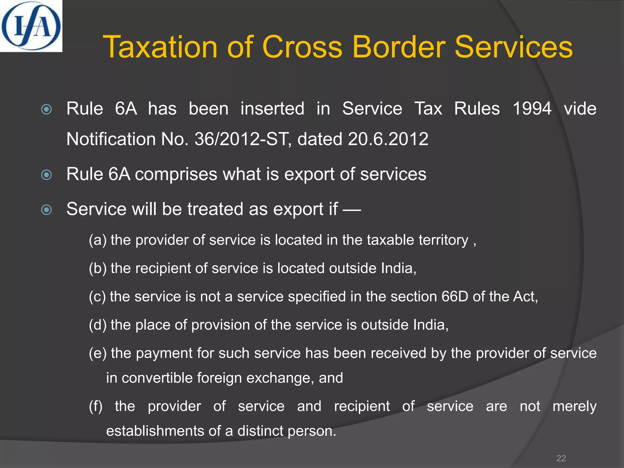 Taxation of Cross Border Services
 Rule 6A has been inserted in Service Tax Rules 1994 vide
Notification No. 36/2012-ST, dated 20.6.2012
 Rule 6A comprises what is export of services
 Service will be treated as export if —
(a) the provider of service is located in the taxable territory ,
(b) the recipient of service is located outside India,
(c) the service is not a service specified in the section 66D of the Act,
(d) the place of provision of the service is outside India,
(e) the payment for such service has been received by the provider of service
in convertible foreign exchange, and
(f) the provider of service and recipient of service are not merely
establishments of a distinct person.
22
 