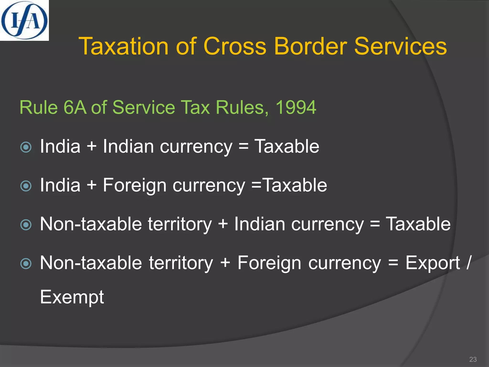 Taxation of Cross Border Services
Rule 6A of Service Tax Rules, 1994
 India + Indian currency = Taxable
 India + Foreign currency =Taxable
 Non-taxable territory + Indian currency = Taxable
 Non-taxable territory + Foreign currency = Export /
Exempt
23
 