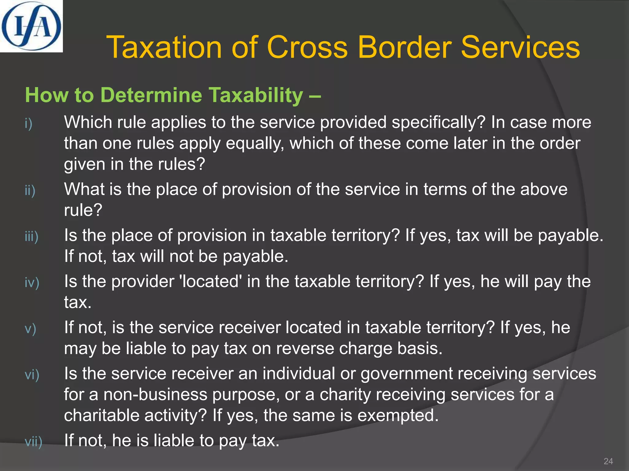 Taxation of Cross Border Services
How to Determine Taxability –
i) Which rule applies to the service provided specifically? In case more
than one rules apply equally, which of these come later in the order
given in the rules?
ii) What is the place of provision of the service in terms of the above
rule?
iii) Is the place of provision in taxable territory? If yes, tax will be payable.
If not, tax will not be payable.
iv) Is the provider 'located' in the taxable territory? If yes, he will pay the
tax.
v) If not, is the service receiver located in taxable territory? If yes, he
may be liable to pay tax on reverse charge basis.
vi) Is the service receiver an individual or government receiving services
for a non-business purpose, or a charity receiving services for a
charitable activity? If yes, the same is exempted.
vii) If not, he is liable to pay tax.
24
 