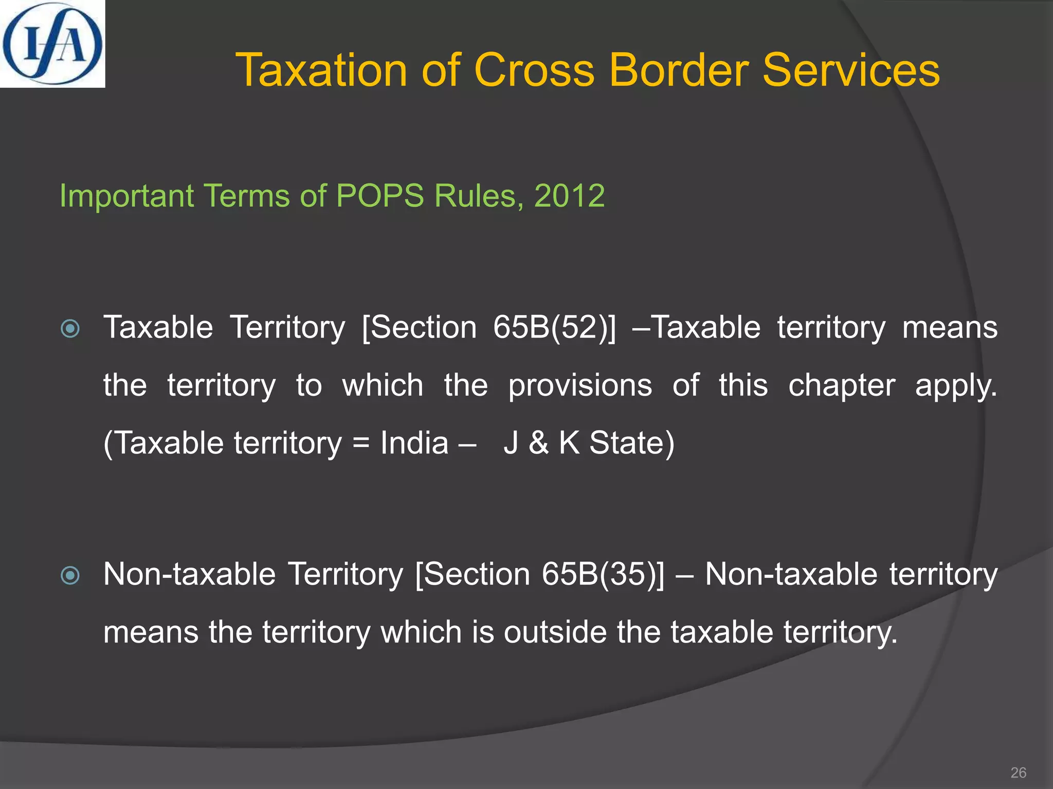 Important Terms of POPS Rules, 2012
 Taxable Territory [Section 65B(52)] –Taxable territory means
the territory to which the provisions of this chapter apply.
(Taxable territory = India – J & K State)
 Non-taxable Territory [Section 65B(35)] – Non-taxable territory
means the territory which is outside the taxable territory.
Taxation of Cross Border Services
26
 