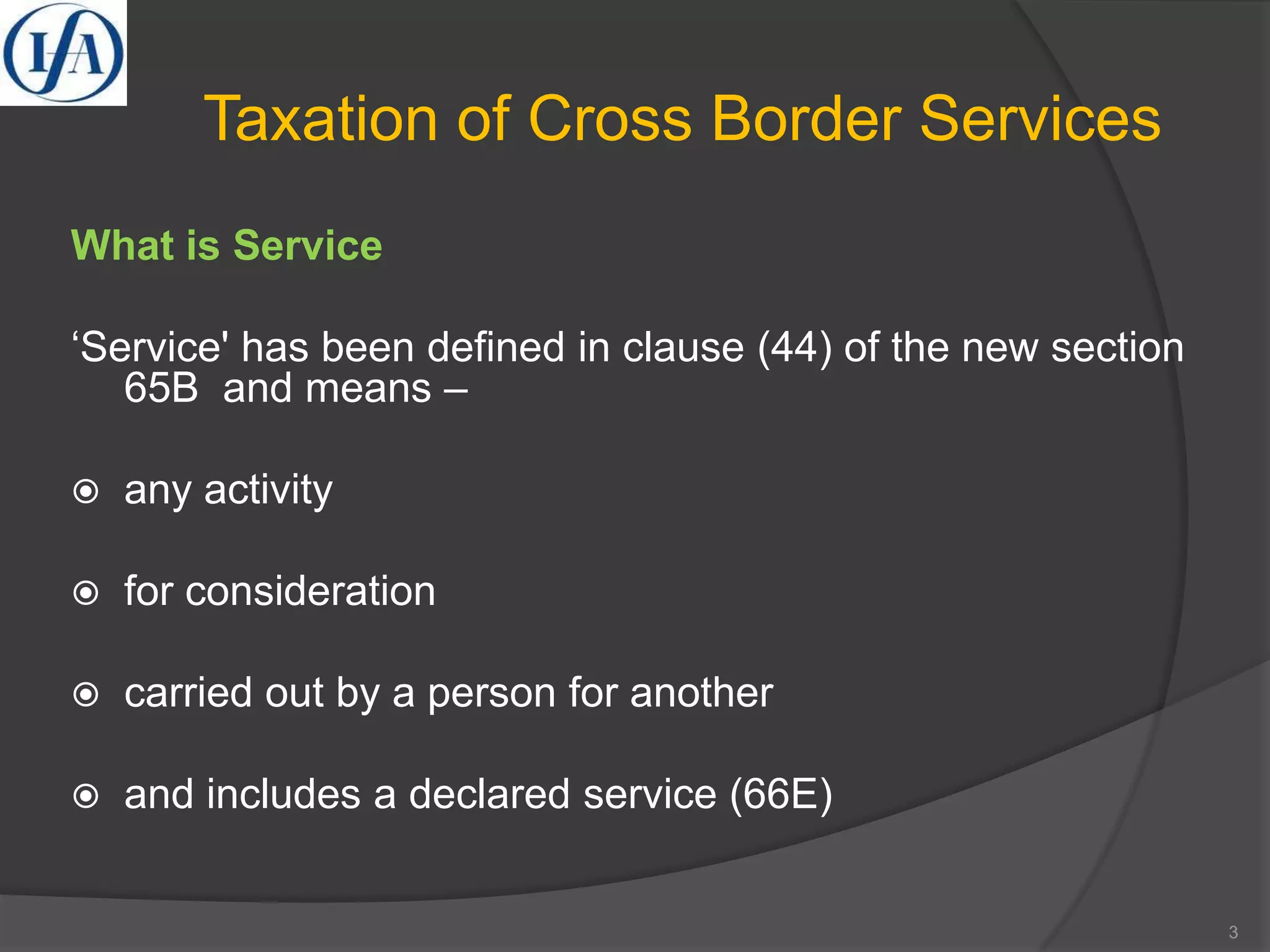 Taxation of Cross Border Services
What is Service
‘Service' has been defined in clause (44) of the new section
65B and means –
 any activity
 for consideration
 carried out by a person for another
 and includes a declared service (66E)
3
 