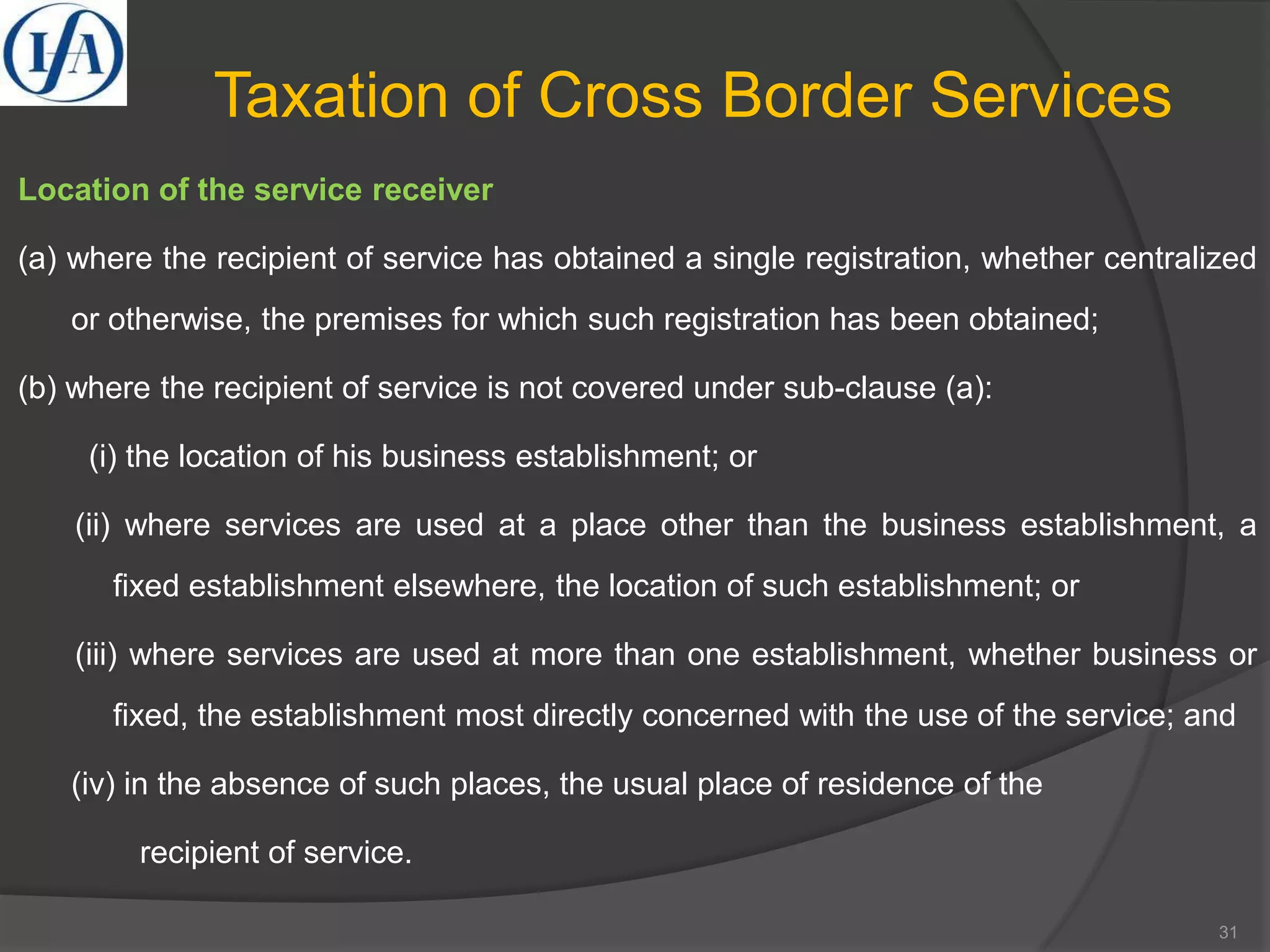 Taxation of Cross Border Services
Location of the service receiver
(a) where the recipient of service has obtained a single registration, whether centralized
or otherwise, the premises for which such registration has been obtained;
(b) where the recipient of service is not covered under sub-clause (a):
(i) the location of his business establishment; or
(ii) where services are used at a place other than the business establishment, a
fixed establishment elsewhere, the location of such establishment; or
(iii) where services are used at more than one establishment, whether business or
fixed, the establishment most directly concerned with the use of the service; and
(iv) in the absence of such places, the usual place of residence of the
recipient of service.
31
 