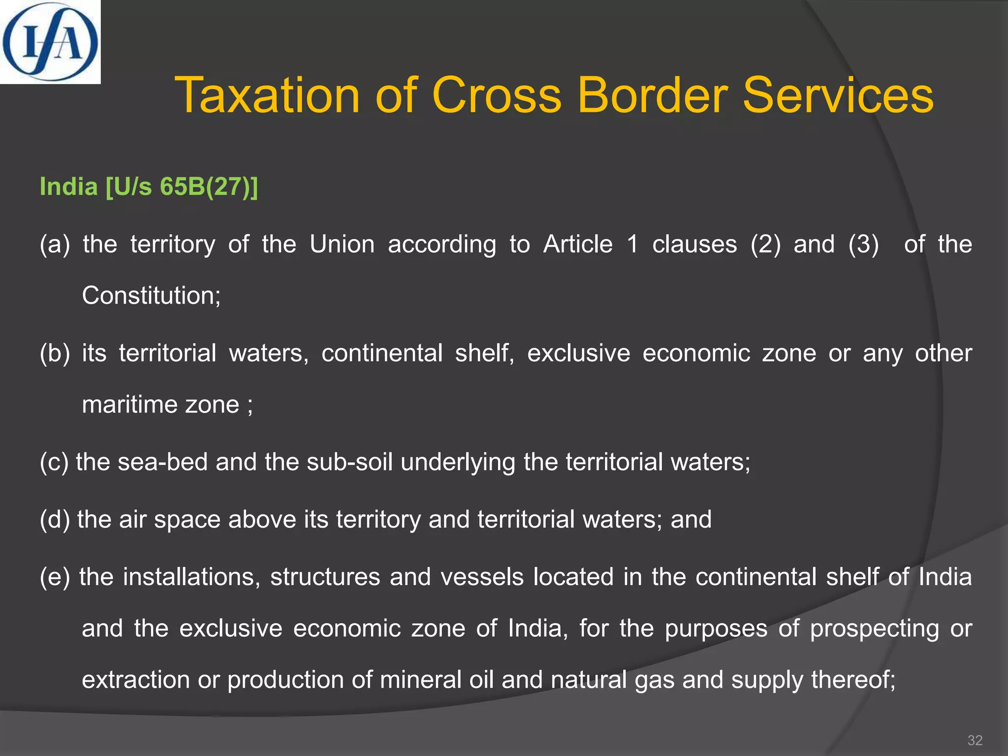 Taxation of Cross Border Services
India [U/s 65B(27)]
(a) the territory of the Union according to Article 1 clauses (2) and (3) of the
Constitution;
(b) its territorial waters, continental shelf, exclusive economic zone or any other
maritime zone ;
(c) the sea-bed and the sub-soil underlying the territorial waters;
(d) the air space above its territory and territorial waters; and
(e) the installations, structures and vessels located in the continental shelf of India
and the exclusive economic zone of India, for the purposes of prospecting or
extraction or production of mineral oil and natural gas and supply thereof;
32
 