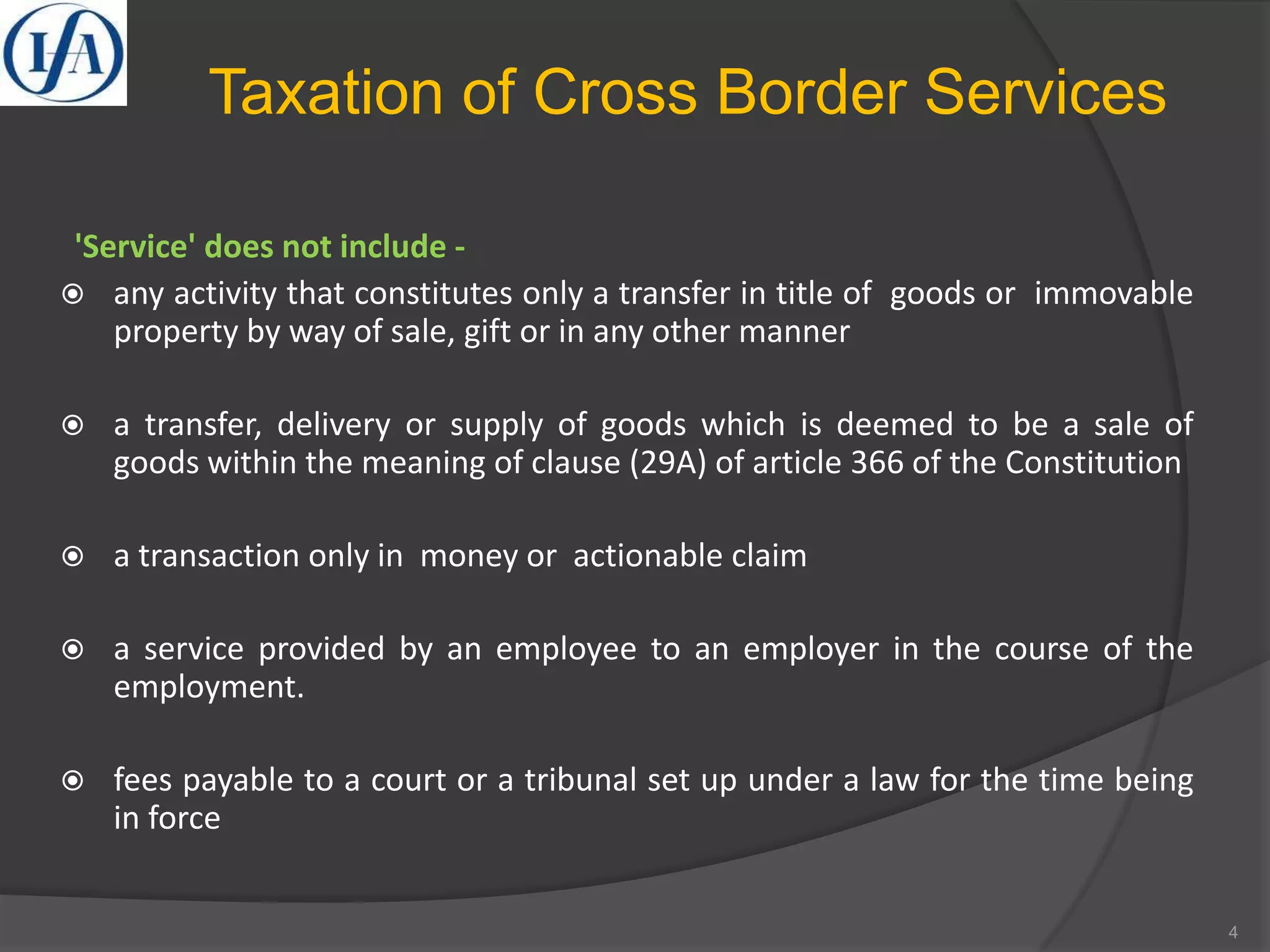 Taxation of Cross Border Services
'Service' does not include -
 any activity that constitutes only a transfer in title of goods or immovable
property by way of sale, gift or in any other manner
 a transfer, delivery or supply of goods which is deemed to be a sale of
goods within the meaning of clause (29A) of article 366 of the Constitution
 a transaction only in money or actionable claim
 a service provided by an employee to an employer in the course of the
employment.
 fees payable to a court or a tribunal set up under a law for the time being
in force
4
 