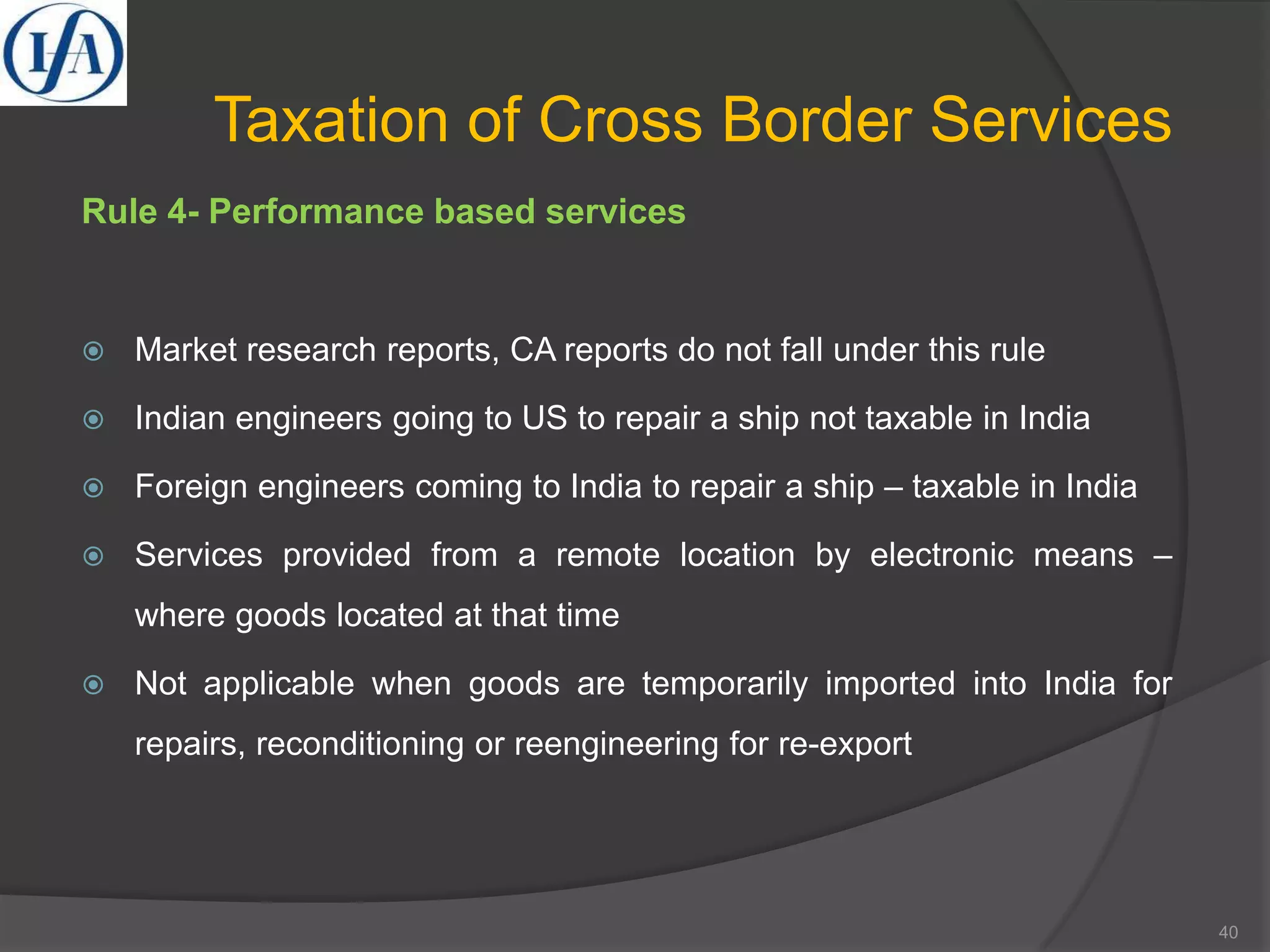 Taxation of Cross Border Services
Rule 4- Performance based services
 Market research reports, CA reports do not fall under this rule
 Indian engineers going to US to repair a ship not taxable in India
 Foreign engineers coming to India to repair a ship – taxable in India
 Services provided from a remote location by electronic means –
where goods located at that time
 Not applicable when goods are temporarily imported into India for
repairs, reconditioning or reengineering for re-export
40
 