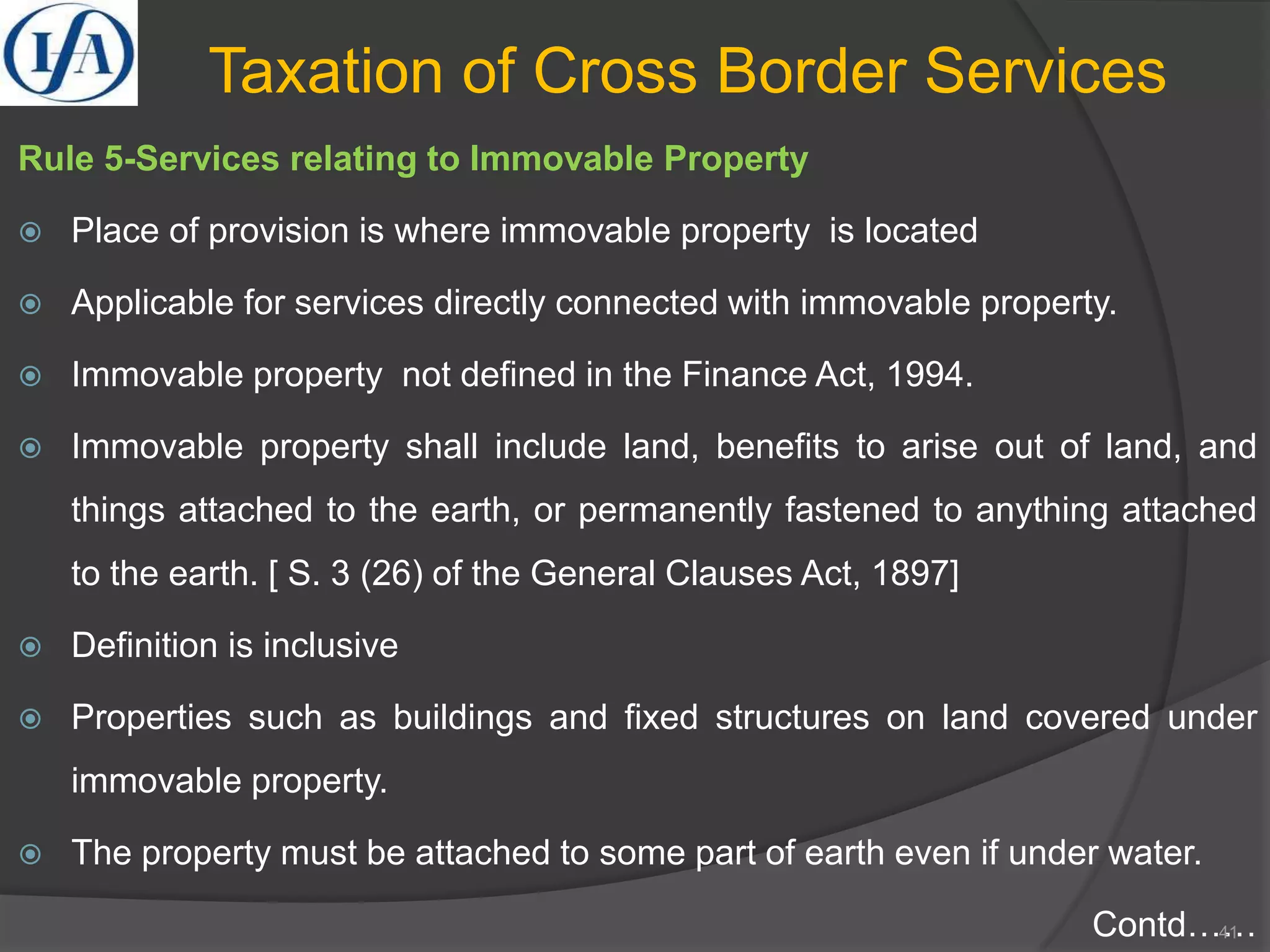 Taxation of Cross Border Services
Rule 5-Services relating to Immovable Property
 Place of provision is where immovable property is located
 Applicable for services directly connected with immovable property.
 Immovable property not defined in the Finance Act, 1994.
 Immovable property shall include land, benefits to arise out of land, and
things attached to the earth, or permanently fastened to anything attached
to the earth. [ S. 3 (26) of the General Clauses Act, 1897]
 Definition is inclusive
 Properties such as buildings and fixed structures on land covered under
immovable property.
 The property must be attached to some part of earth even if under water.
Contd……41
 