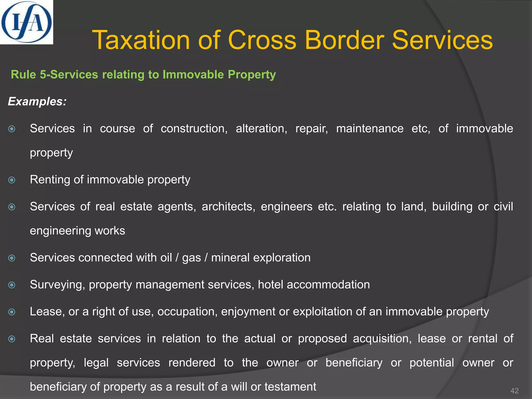 Taxation of Cross Border Services
Rule 5-Services relating to Immovable Property
Examples:
 Services in course of construction, alteration, repair, maintenance etc, of immovable
property
 Renting of immovable property
 Services of real estate agents, architects, engineers etc. relating to land, building or civil
engineering works
 Services connected with oil / gas / mineral exploration
 Surveying, property management services, hotel accommodation
 Lease, or a right of use, occupation, enjoyment or exploitation of an immovable property
 Real estate services in relation to the actual or proposed acquisition, lease or rental of
property, legal services rendered to the owner or beneficiary or potential owner or
beneficiary of property as a result of a will or testament 42
 