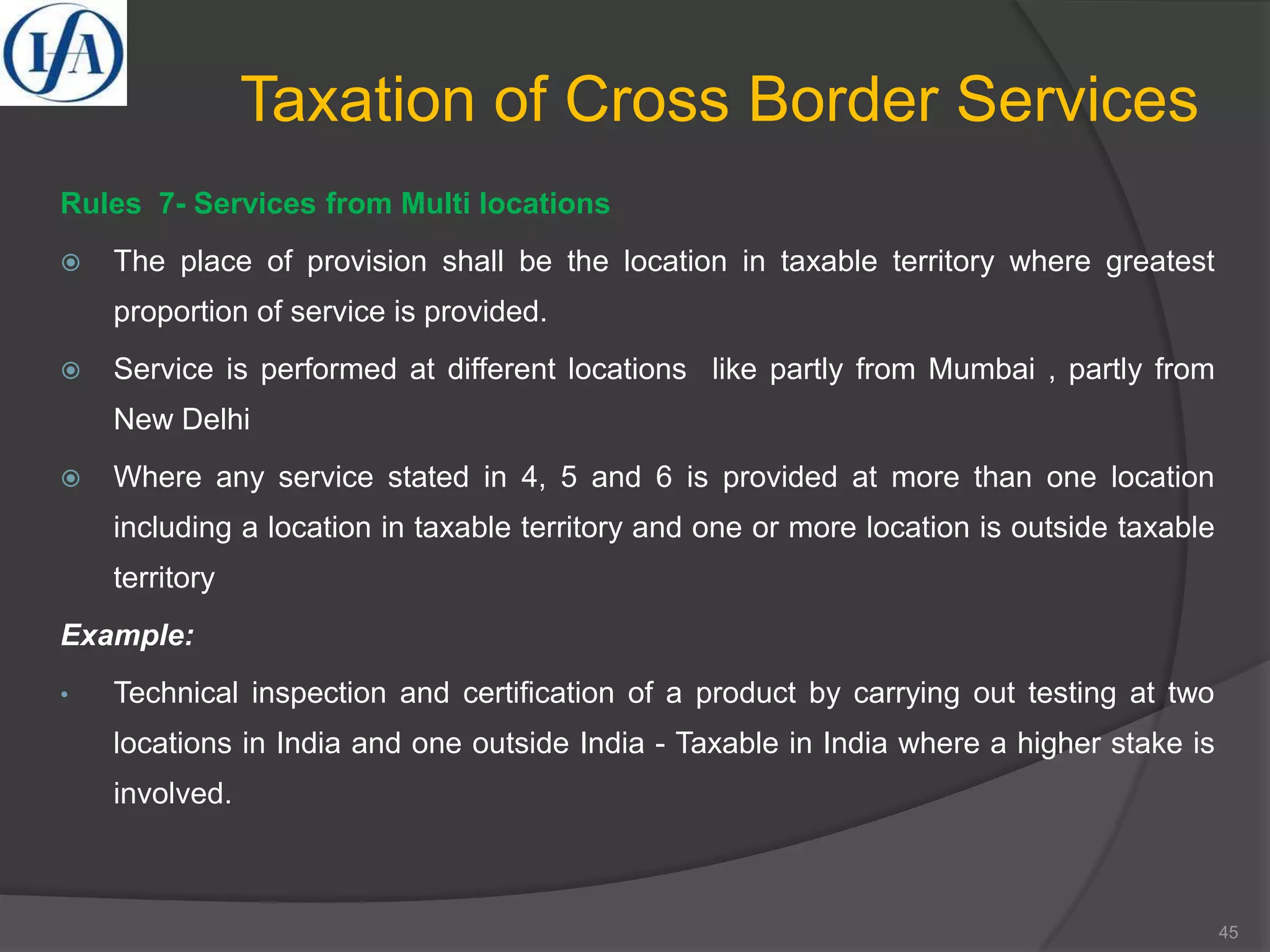 Taxation of Cross Border Services
Rules 7- Services from Multi locations
 The place of provision shall be the location in taxable territory where greatest
proportion of service is provided.
 Service is performed at different locations like partly from Mumbai , partly from
New Delhi
 Where any service stated in 4, 5 and 6 is provided at more than one location
including a location in taxable territory and one or more location is outside taxable
territory
Example:
• Technical inspection and certification of a product by carrying out testing at two
locations in India and one outside India - Taxable in India where a higher stake is
involved.
45
 