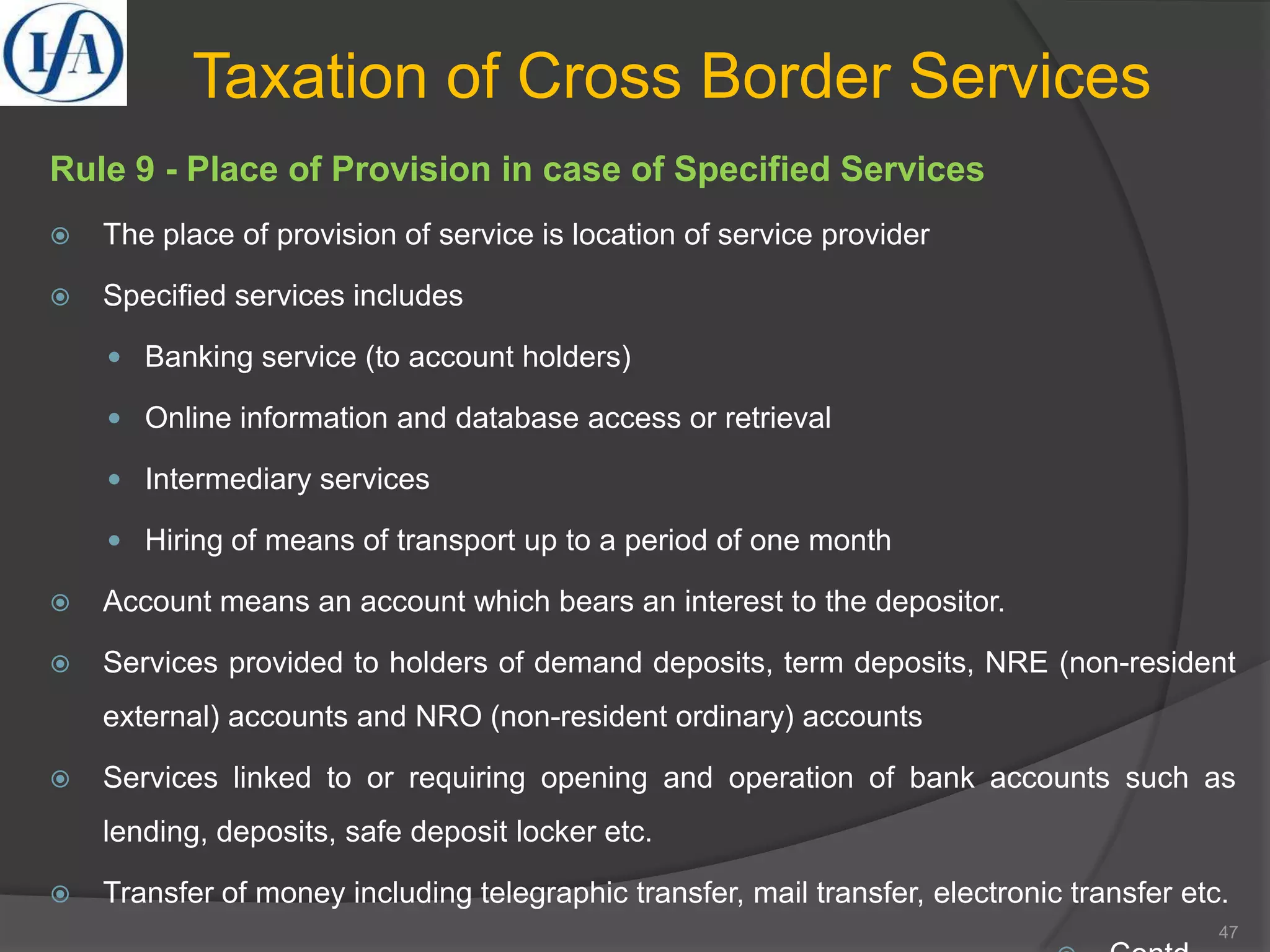 Taxation of Cross Border Services
Rule 9 - Place of Provision in case of Specified Services
 The place of provision of service is location of service provider
 Specified services includes
 Banking service (to account holders)
 Online information and database access or retrieval
 Intermediary services
 Hiring of means of transport up to a period of one month
 Account means an account which bears an interest to the depositor.
 Services provided to holders of demand deposits, term deposits, NRE (non-resident
external) accounts and NRO (non-resident ordinary) accounts
 Services linked to or requiring opening and operation of bank accounts such as
lending, deposits, safe deposit locker etc.
 Transfer of money including telegraphic transfer, mail transfer, electronic transfer etc.
47
 