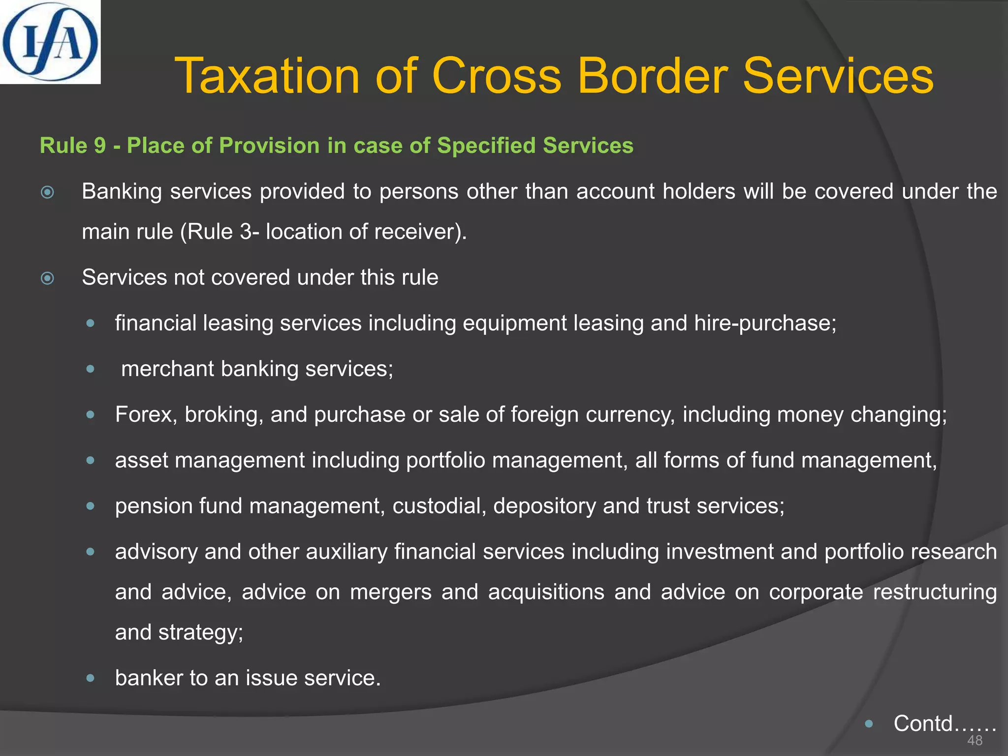 Taxation of Cross Border Services
Rule 9 - Place of Provision in case of Specified Services
 Banking services provided to persons other than account holders will be covered under the
main rule (Rule 3- location of receiver).
 Services not covered under this rule
 financial leasing services including equipment leasing and hire-purchase;
 merchant banking services;
 Forex, broking, and purchase or sale of foreign currency, including money changing;
 asset management including portfolio management, all forms of fund management,
 pension fund management, custodial, depository and trust services;
 advisory and other auxiliary financial services including investment and portfolio research
and advice, advice on mergers and acquisitions and advice on corporate restructuring
and strategy;
 banker to an issue service.
 Contd……
48
 