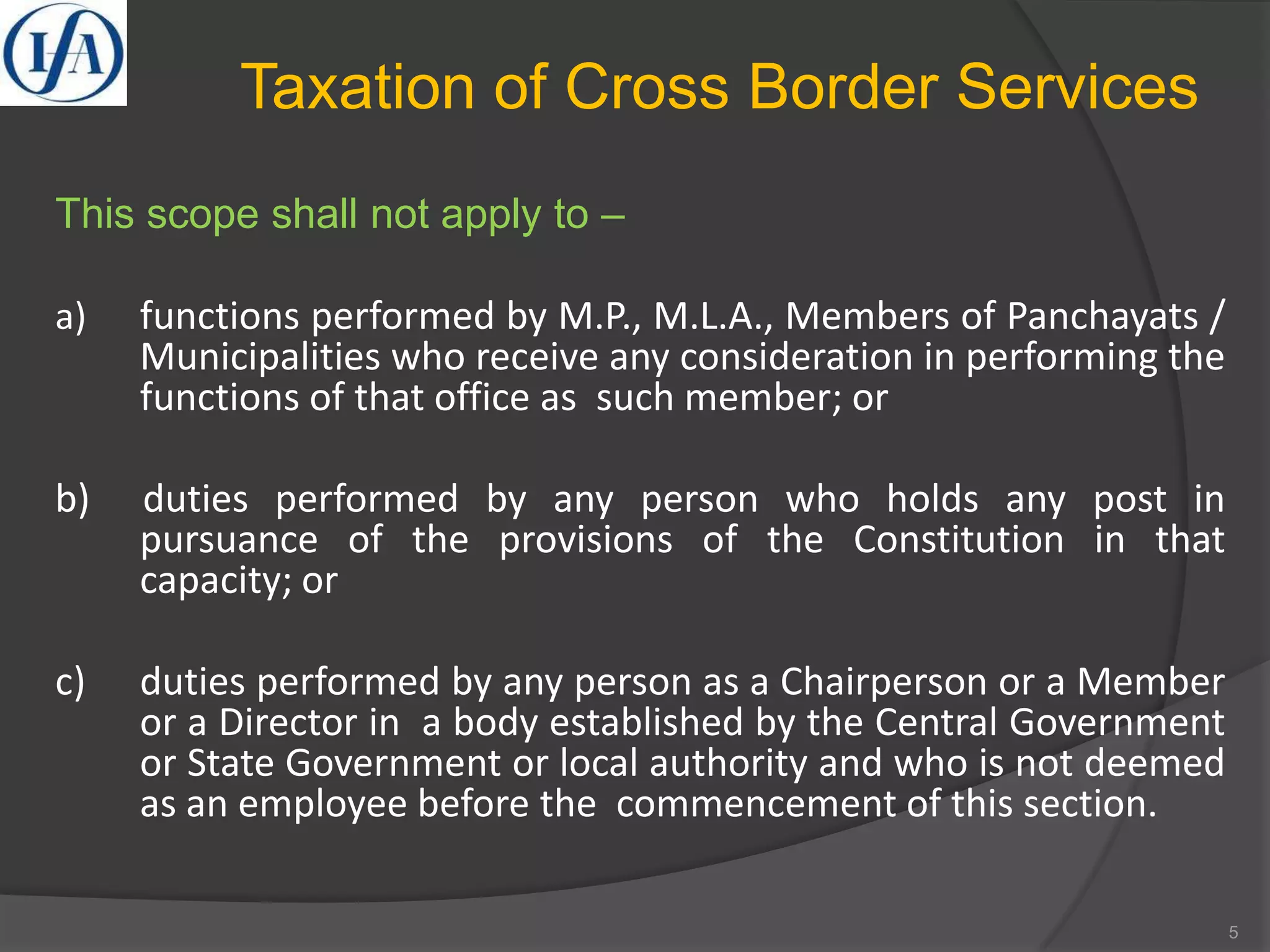 Taxation of Cross Border Services
This scope shall not apply to –
a) functions performed by M.P., M.L.A., Members of Panchayats /
Municipalities who receive any consideration in performing the
functions of that office as such member; or
b) duties performed by any person who holds any post in
pursuance of the provisions of the Constitution in that
capacity; or
c) duties performed by any person as a Chairperson or a Member
or a Director in a body established by the Central Government
or State Government or local authority and who is not deemed
as an employee before the commencement of this section.
5
 