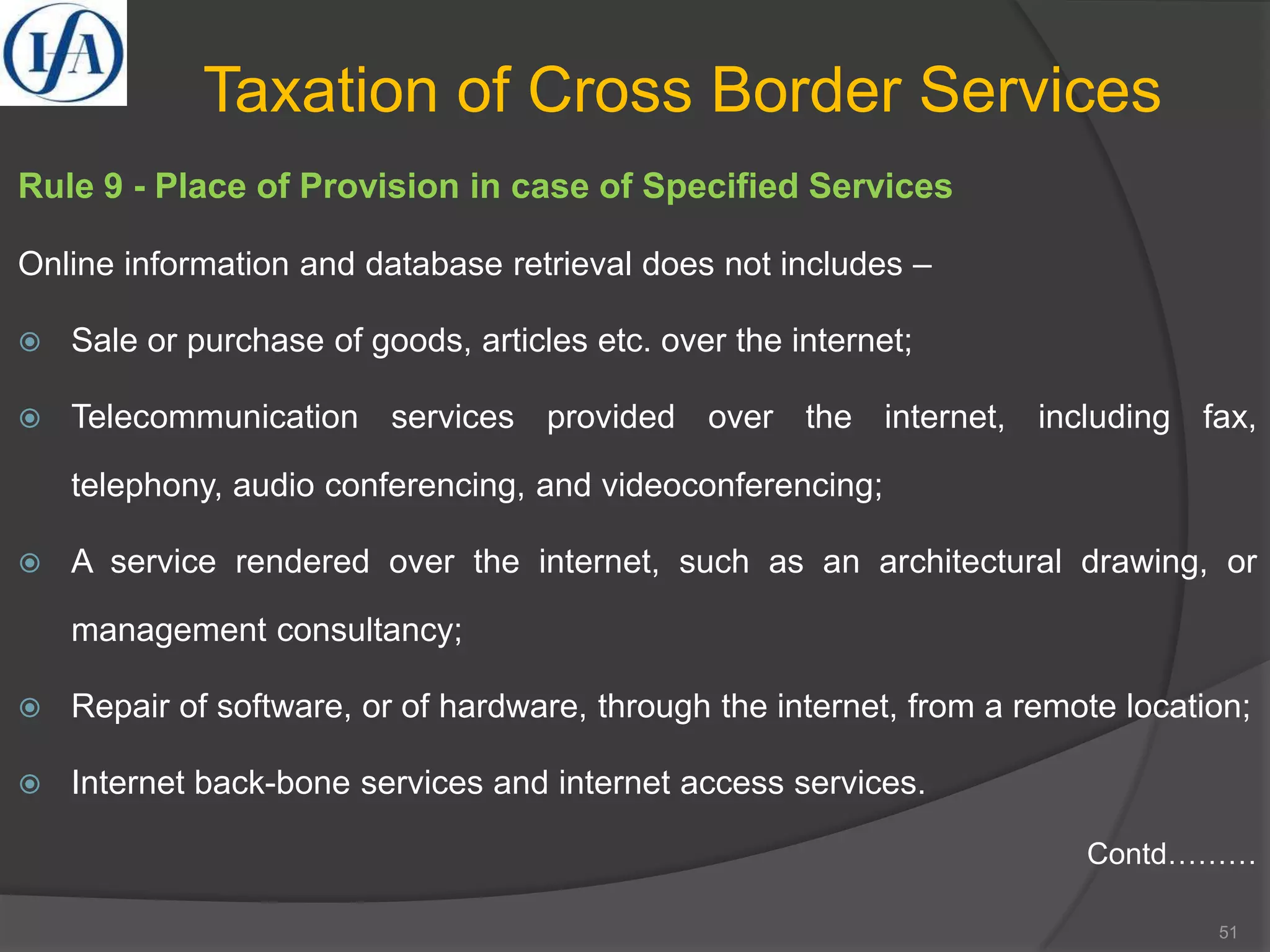 Taxation of Cross Border Services
Rule 9 - Place of Provision in case of Specified Services
Online information and database retrieval does not includes –
 Sale or purchase of goods, articles etc. over the internet;
 Telecommunication services provided over the internet, including fax,
telephony, audio conferencing, and videoconferencing;
 A service rendered over the internet, such as an architectural drawing, or
management consultancy;
 Repair of software, or of hardware, through the internet, from a remote location;
 Internet back-bone services and internet access services.
Contd………
51
 