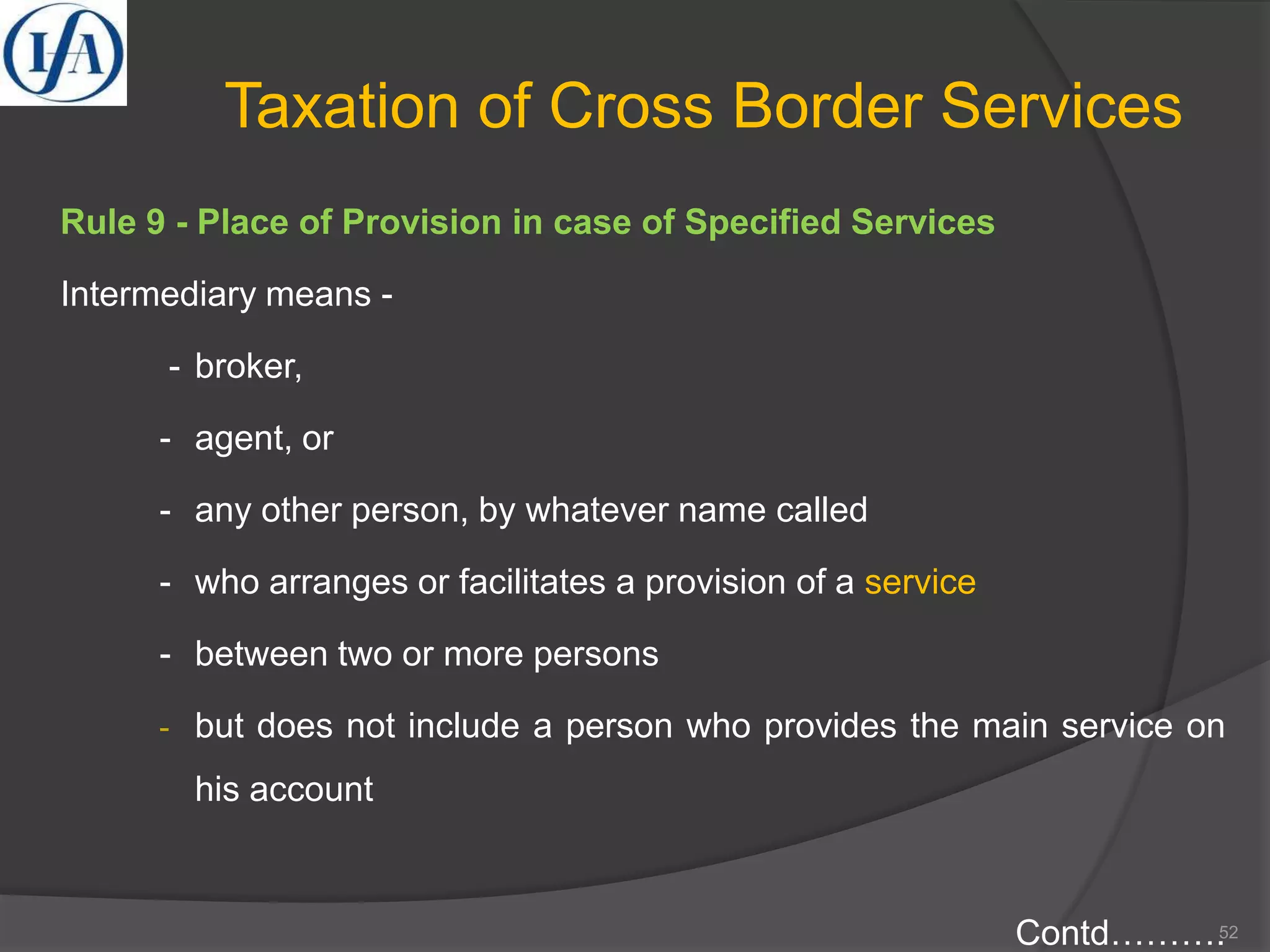 Taxation of Cross Border Services
Rule 9 - Place of Provision in case of Specified Services
Intermediary means -
- broker,
- agent, or
- any other person, by whatever name called
- who arranges or facilitates a provision of a service
- between two or more persons
- but does not include a person who provides the main service on
his account
Contd……….52
 