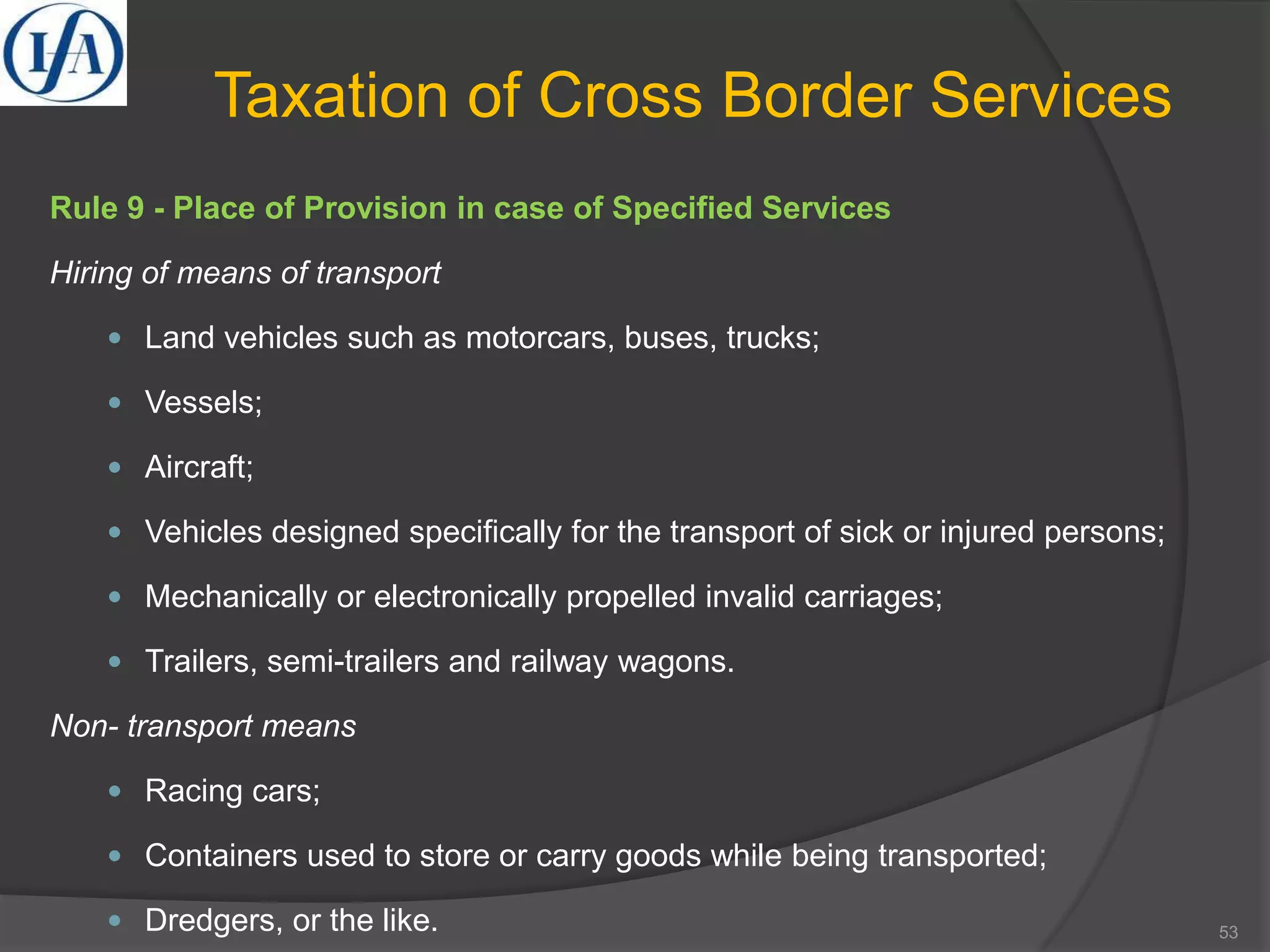 Taxation of Cross Border Services
Rule 9 - Place of Provision in case of Specified Services
Hiring of means of transport
 Land vehicles such as motorcars, buses, trucks;
 Vessels;
 Aircraft;
 Vehicles designed specifically for the transport of sick or injured persons;
 Mechanically or electronically propelled invalid carriages;
 Trailers, semi-trailers and railway wagons.
Non- transport means
 Racing cars;
 Containers used to store or carry goods while being transported;
 Dredgers, or the like. 53
 