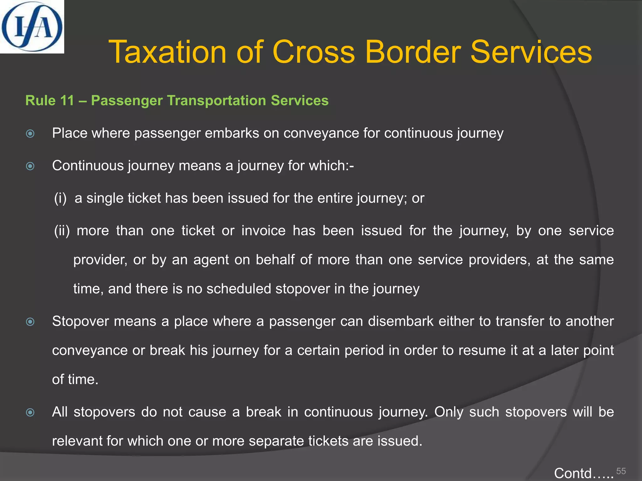 Taxation of Cross Border Services
Rule 11 – Passenger Transportation Services
 Place where passenger embarks on conveyance for continuous journey
 Continuous journey means a journey for which:-
(i) a single ticket has been issued for the entire journey; or
(ii) more than one ticket or invoice has been issued for the journey, by one service
provider, or by an agent on behalf of more than one service providers, at the same
time, and there is no scheduled stopover in the journey
 Stopover means a place where a passenger can disembark either to transfer to another
conveyance or break his journey for a certain period in order to resume it at a later point
of time.
 All stopovers do not cause a break in continuous journey. Only such stopovers will be
relevant for which one or more separate tickets are issued.
Contd…..55
 