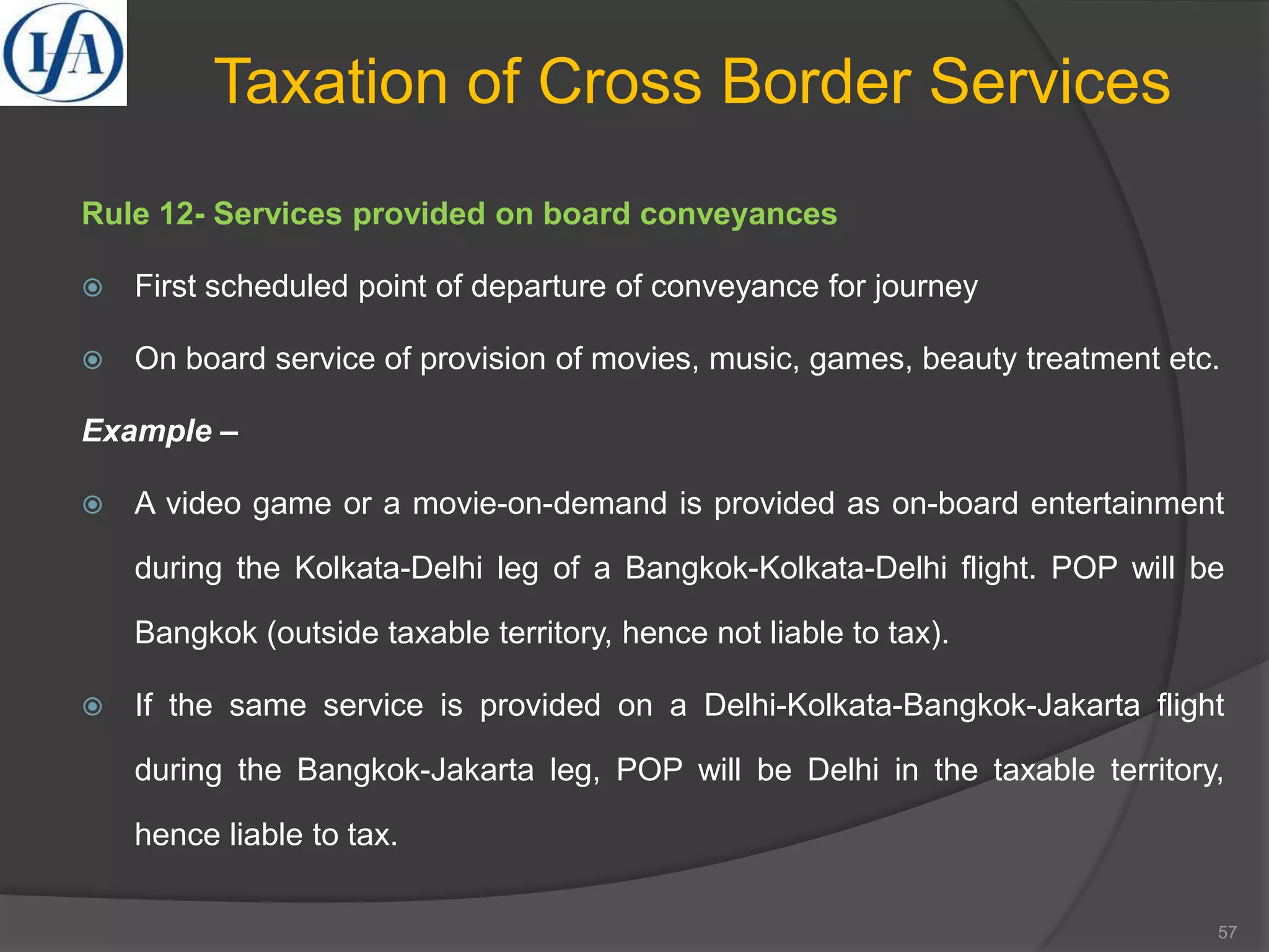 Taxation of Cross Border Services
Rule 12- Services provided on board conveyances
 First scheduled point of departure of conveyance for journey
 On board service of provision of movies, music, games, beauty treatment etc.
Example –
 A video game or a movie-on-demand is provided as on-board entertainment
during the Kolkata-Delhi leg of a Bangkok-Kolkata-Delhi flight. POP will be
Bangkok (outside taxable territory, hence not liable to tax).
 If the same service is provided on a Delhi-Kolkata-Bangkok-Jakarta flight
during the Bangkok-Jakarta leg, POP will be Delhi in the taxable territory,
hence liable to tax.
57
 