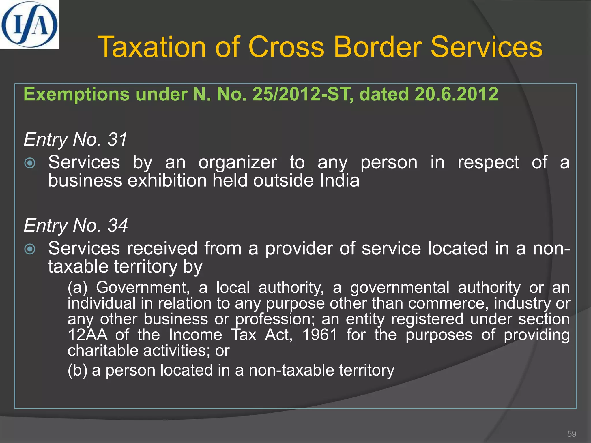 Taxation of Cross Border Services
Exemptions under N. No. 25/2012-ST, dated 20.6.2012
Entry No. 31
 Services by an organizer to any person in respect of a
business exhibition held outside India
Entry No. 34
 Services received from a provider of service located in a non-
taxable territory by
(a) Government, a local authority, a governmental authority or an
individual in relation to any purpose other than commerce, industry or
any other business or profession; an entity registered under section
12AA of the Income Tax Act, 1961 for the purposes of providing
charitable activities; or
(b) a person located in a non-taxable territory
59
 