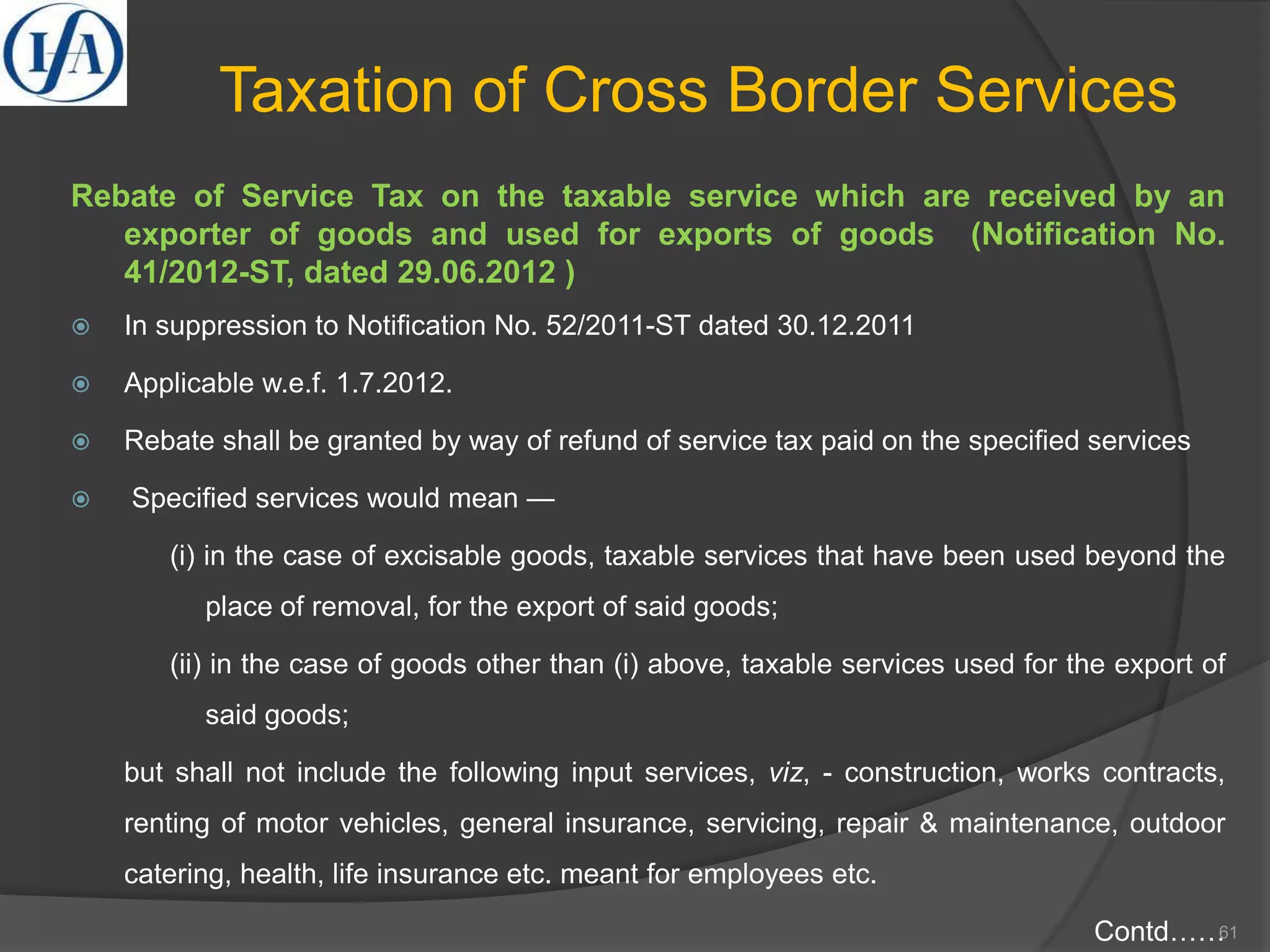 Taxation of Cross Border Services
Rebate of Service Tax on the taxable service which are received by an
exporter of goods and used for exports of goods (Notification No.
41/2012-ST, dated 29.06.2012 )
 In suppression to Notification No. 52/2011-ST dated 30.12.2011
 Applicable w.e.f. 1.7.2012.
 Rebate shall be granted by way of refund of service tax paid on the specified services
 Specified services would mean —
(i) in the case of excisable goods, taxable services that have been used beyond the
place of removal, for the export of said goods;
(ii) in the case of goods other than (i) above, taxable services used for the export of
said goods;
but shall not include the following input services, viz, - construction, works contracts,
renting of motor vehicles, general insurance, servicing, repair & maintenance, outdoor
catering, health, life insurance etc. meant for employees etc.
Contd……61
 