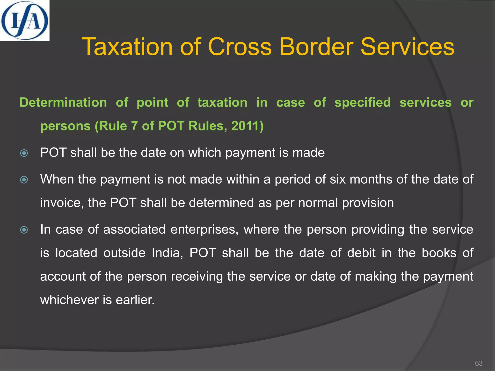 Taxation of Cross Border Services
Determination of point of taxation in case of specified services or
persons (Rule 7 of POT Rules, 2011)
 POT shall be the date on which payment is made
 When the payment is not made within a period of six months of the date of
invoice, the POT shall be determined as per normal provision
 In case of associated enterprises, where the person providing the service
is located outside India, POT shall be the date of debit in the books of
account of the person receiving the service or date of making the payment
whichever is earlier.
63
 