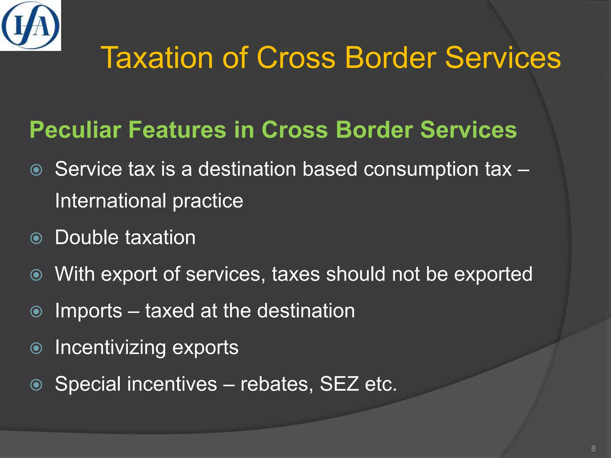 Taxation of Cross Border Services
Peculiar Features in Cross Border Services
 Service tax is a destination based consumption tax –
International practice
 Double taxation
 With export of services, taxes should not be exported
 Imports – taxed at the destination
 Incentivizing exports
 Special incentives – rebates, SEZ etc.
8
 