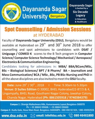 Spot Counselling / Admission Sessions
email: info@dsu.edu.in 080 46461800
Campus 1 : Shavige Malleshwara Hills, Kumaraswamy Layout,Bengaluru-560078
Ph : + 91 88843 99668 / + 91 88843 99669
Campus 3 : Kudlu Gate, Hosur Main Road, Bengaluru-560068Ph : 080 490 92 924 / 080-49092926
www.dsu.edu.in
Dayananda Sagar
University
is backed by a
Legacy
Six Decade
Dayananda Sagar
in Education
& Healthcare
th th
Date: June 29 / 30 , 2018 I Time: 9.30am to 5.30pm
Venue: D Suites Edition O 30002, BHEL Hyderabad22-87/3 & 4,
Lingampally, BHEL Road, Gouthami Nagar Colony, Jawahar Colony,
Chanda Nagar, Hyderabad (Ph: 8861505918 / 9740384379)
Faculty of Dayananda Sagar University (DSU), Bengaluru would be
th th
available at Hyderabad on 29 and 30 June 2018 to offer
counselling and spot admissions to candidates with DSAT /
Uniguage / COMED K scores to the B Tech program in Computer
Science/ Computer Science Technology/ Mechanical / Aerospace/
Electronics&CommunicationEngineering.
Candidates looking for admissions in: MBA/ BBA/BCom/MSc,
BSc – Biological Sciences/ BPT / B Pharm/ BA – Journalism and
Mass Communication/ BCA / MSc , BSc, PB BSc-Nursing and PhD in
alltheabovedisciplinesarealsoinvitedtomeettheDSUfaculty.
at HYDERABAD
 