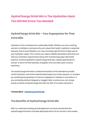 HydraCharge Drink Mix Is The Hydration Hack
You Did Not Know You Needed
HydraCharge Drink Mix - Your Superpower for That
Extra Mile
Hydration is the cornerstone for sustainable health. Whether you are a working
woman, an athlete or someone who just values their health, hydration is essential.
However, due to busy lifestyles, you may not always get the time to take care of
your hydration needs. This is where you need a reliable rehydration drink that can
fulfil your hydration requirements along with maintaining proper electrolyte
balance. Introducing Rasha's HydraCharge Drink Mix, created specifically for
women. A drink mix that hydrates, energises, and cuts down post-workout
weariness.
The HydraCharge Drink Mix is a Balanced Nutrition Drink intended to provide
instant hydration and all the essential electrolytes your body requires. It is created
by combining the goodness of Calcium, Magnesium, Potassium and Sodium. If
you are feeling drained, fatigued or sluggish after a workout you can simply
empty a sachet of HydraCharge Drink Mix into 200 ml of water and drink it.
To Know More - HydraCharge Drink Mix
The Benefits of HydraCharge Drink Mix
With our meticulous testing and development, we have ensured that the
HydraCharge Drink Mix is the best electrolyte drink mix for women in the market,
 