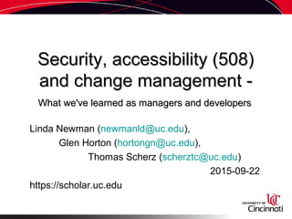 Security, accessibility (508)Security, accessibility (508)
and change management -and change management -
What we've learned as managers and developersWhat we've learned as managers and developers
Linda Newman (newmanld@uc.edu),
Glen Horton (hortongn@uc.edu),
Thomas Scherz (scherztc@uc.edu)
2015-09-22
https://scholar.uc.edu
 