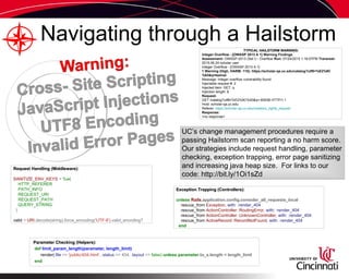 Navigating through a Hailstorm
Request Handling (Middleware):Request Handling (Middleware):
SANITIZE_ENV_KEYS = %w(
HTTP_REFERER
PATH_INFO
REQUEST_URI
REQUEST_PATH
QUERY_STRING
)
valid = URI.decode(string).force_encoding('UTF-8').valid_encoding?
Exception Trapping (Controllers):Exception Trapping (Controllers):
unless Rails.application.config.consider_all_requests_local
rescue_from Exception, with: :render_404
rescue_from ActionController::RoutingError, with: :render_404
rescue_from ActionController::UnknownController, with: :render_404
rescue_from ActiveRecord::RecordNotFound, with: :render_404
end
Parameter Checking (Helpers):Parameter Checking (Helpers):
def limit_param_length(parameter, length_limit)
render(:file => 'public/404.html', :status => 404, :layout => false) unless parameter.to_s.length < length_limit
end
TYPICAL HAILSTORM WARNING:TYPICAL HAILSTORM WARNING:
Integer Overflow - [OWASP 2013 A 1] Warning Findings
Assessment: OWASP-2013 (Set I) - Overflow Run: 07/24/2015 1:16:57PM Traversal:
2015.06.24 scholar user
Integer Overflow - [OWASP 2013 A 1]
1 Warning (High, HARM: 115): https://scholar-qa.uc.edu/catalog?utf8=%E2%9C
%93&q=testval
Message: Integer overflow vulnerability found
Injectable request #: 2
Injected item: GET: q
Injection length: 6
Request:
GET /catalog?utf8=%E2%9C%93&q=-65536 HTTP/1.1
Host: scholar-qa.uc.edu
Referer: https://scholar-qa.uc.edu/creators_rights_request
Response:
<no response>
UC’s change management procedures require a
passing Hailstorm scan reporting a no harm score.
Our strategies include request handling, parameter
checking, exception trapping, error page sanitizing
and increasing java heap size. For links to our
code: http://bit.ly/1Oi1sZd
 